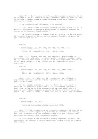Art. 704.- En el momento de deferirse la herencia, la posesión de ella
se confiere por el ministerio de la ley al heredero; pero esta posesión legal
no habilita al heredero para disponer en manera alguna de un inmueble,
mientras no preceda:
1. La inscripción del testamento, si lo hubiere;
2. Las inscripciones especiales prevenidas en los incisos 1. y 2. del
artículo precedente. En virtud de ellas podrán los herederos disponer de
consuno de los inmuebles hereditarios; y,
3. La inscripción especial prevenida en el inciso 3. Sin ésta no podrá
el heredero disponer por sí solo de los inmuebles hereditarios que en la
partición le hayan cabido.
CONCORD:
* CODIGO CIVIL: Arts. 586, 595, 599, 702, 737, 998, 1037.
* CODIGO DE PROCEDIMIENTO CIVIL: Arts. 1003.
Art. 705.- Siempre que por una sentencia ejecutoriada se
reconociere como adquirido por prescripción el dominio o cualquier otro
de los derechos mencionados en los artículos 702 y siguientes, servirá de
título esta sentencia, y se inscribirá en el respectivo registro o
registros.
CONCORD:
* CODIGO CIVIL: Arts. 702, 778, 825, 859, 2309, 2392, 2413.
* CODIGO DE PROCEDIMIENTO CIVIL: Arts. 1003.
Art. 706.- Para efectuar la inscripción, se exhibirá al
registrador copia auténtica del título respectivo, y de la disposición
judicial, en su caso.
La inscripción principiará por la fecha de este acto, y
expresará la naturaleza y fecha del título, los nombres, apellidos y
domicilios de las partes y la designación de la cosa, según todo ello
aparezca en el título. Expresará, además, la oficina o archivo en que se
guarde el título original, y terminará con la firma del registrador.
CONCORD:
* CODIGO CIVIL: Arts. 718.
* CODIGO DE PROCEDIMIENTO CIVIL: Arts. 819, 1000.
Art. 707.- La inscripción de un testamento comprenderá la fecha de su
otorgamiento; el nombre, apellidos y domicilio del testador; los nombres,
apellidos y domicilios de los herederos o legatarios que la solicitaren,
expresando sus cuotas, o los respectivos legados.
La inscripción de una sentencia o decreto comprenderá su fecha, la
designación del tribunal o juzgado respectivo, y copia literal de la parte
dispositiva.
 