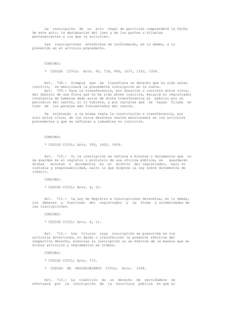 La inscripción de un acto legal de partición comprenderá la fecha
de este acto, la designación del juez y de las partes o hijuelas
pertenecientes a los que la soliciten.
Las inscripciones antedichas se conformarán, en lo demás, a lo
prevenido en el artículo precedente.
CONCORD:
* CODIGO CIVIL: Arts. 45, 718, 996, 1037, 1352, 1358.
Art. 708.- Siempre que se transfiera un derecho que ha sido antes
inscrito, se mencionará la precedente inscripción en la nueva.
Art. 709.- Para la transferencia, por donación o contrato entre vivos,
del dominio de una finca que no ha sido antes inscrita, exigirá el registrador
constancia de haberse dado aviso de dicha transferencia al público por un
periódico del cantón, si lo hubiere, y por carteles que se hayan fijado en
tres de los parajes más frecuentados del cantón.
Se sujetarán a la misma regla la constitución o transferencia, por
acto entre vivos, de los otros derechos reales mencionados en los artículos
precedentes y que se refieran a inmuebles no inscritos.
CONCORD:
* CODIGO CIVIL: Arts. 595, 1402, 1459.
Art. 710.- Si la inscripción se refiere a minutas o documentos que no
se guardan en el registro o protocolo de una oficina pública, se guardarán
dichas minutas o documentos en el archivo del registrador, bajo su
custodia y responsabilidad, salvo lo que dispone la ley sobre documentos de
crédito.
CONCORD:
* CODIGO CIVIL: Arts. 4, 12.
Art. 711.- La Ley de Registro e Inscripciones determina, en lo demás,
los deberes y funciones del registrador y la forma y solemnidades de
las inscripciones.
CONCORD:
* CODIGO CIVIL: Arts. 4, 12.
Art. 712.- Los títulos cuya inscripción se prescribe en los
artículos anteriores, no darán o transferirán la posesión efectiva del
respectivo derecho, mientras la inscripción no se efectúe de la manera que en
dichos artículos y reglamentos se ordena.
CONCORD:
* CODIGO CIVIL: Arts. 715.
* CODIGO DE PROCEDIMIENTO CIVIL: Arts. 1004.
Art. 713.- La tradición de un derecho de servidumbre se
efectuará por la inscripción de la escritura pública en que el
 