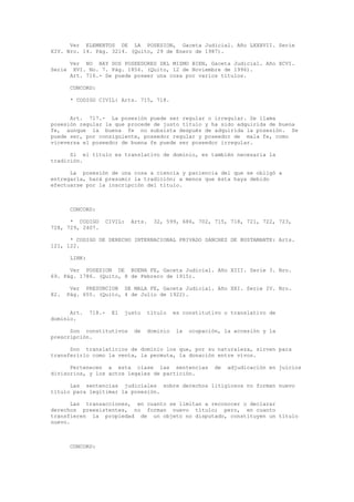Ver ELEMENTOS DE LA POSESION, Gaceta Judicial. Año LXXXVII. Serie
XIV. Nro. 14. Pág. 3214. (Quito, 29 de Enero de 1987).
Ver NO HAY DOS POSEEDORES DEL MISMO BIEN, Gaceta Judicial. Año XCVI.
Serie XVI. No. 7. Pág. 1856. (Quito, 12 de Noviembre de 1996).
Art. 716.- Se puede poseer una cosa por varios títulos.
CONCORD:
* CODIGO CIVIL: Arts. 715, 718.
Art. 717.- La posesión puede ser regular o irregular. Se llama
posesión regular la que procede de justo título y ha sido adquirida de buena
fe, aunque la buena fe no subsista después de adquirida la posesión. Se
puede ser, por consiguiente, poseedor regular y poseedor de mala fe, como
viceversa el poseedor de buena fe puede ser poseedor irregular.
Si el título es translativo de dominio, es también necesaria la
tradición.
La posesión de una cosa a ciencia y paciencia del que se obligó a
entregarla, hará presumir la tradición; a menos que ésta haya debido
efectuarse por la inscripción del título.
CONCORD:
* CODIGO CIVIL: Arts. 32, 599, 686, 702, 715, 718, 721, 722, 723,
728, 729, 2407.
* CODIGO DE DERECHO INTERNACIONAL PRIVADO SANCHEZ DE BUSTAMANTE: Arts.
121, 122.
LINK:
Ver POSESION DE BUENA FE, Gaceta Judicial. Año XIII. Serie 3. Nro.
69. Pág. 1786. (Quito, 8 de Febrero de 1915).
Ver PRESUNCION DE MALA FE, Gaceta Judicial. Año XXI. Serie IV. Nro.
82. Pág. 655. (Quito, 4 de Julio de 1922).
Art. 718.- El justo título es constitutivo o translativo de
dominio.
Son constitutivos de dominio la ocupación, la accesión y la
prescripción.
Son translaticios de dominio los que, por su naturaleza, sirven para
transferirlo como la venta, la permuta, la donación entre vivos.
Pertenecen a esta clase las sentencias de adjudicación en juicios
divisorios, y los actos legales de partición.
Las sentencias judiciales sobre derechos litigiosos no forman nuevo
título para legitimar la posesión.
Las transacciones, en cuanto se limitan a reconocer o declarar
derechos preexistentes, no forman nuevo título; pero, en cuanto
transfieren la propiedad de un objeto no disputado, constituyen un título
nuevo.
CONCORD:
 