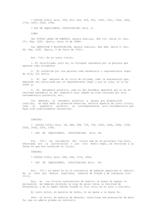 * CODIGO CIVIL: Arts. 599, 603, 622, 659, 691, 1360, 1361, 1364, 1402,
1732, 1837, 2362, 2398.
* LEY DE INQUILINATO, CODIFICACION: Arts. 6.
LINK:
Ver TITULO LEGAL DE DOMINIO, Gaceta Judicial. Año III. Serie II. Nro.
151. Pág. 1205. (Quito, Junio 16 de 1888).
Ver PARTICION Y ADJUDICACION, Gaceta Judicial. Año XXX. Serie V. Nro.
48. Pág. 1095. (Quito, 9 de Junio de 1931).
Art. 719.- No es justo título:
1. El falsificado, esto es, no otorgado realmente por la persona que
aparece como otorgante;
2. El conferido por una persona como mandatario o representante legal
de otra, sin serlo;
3. El que adolece de un vicio de nulidad, como la enajenación que,
debiendo ser autorizada por un representante legal o por el juez, no lo ha
sido; y,
4. El meramente putativo, como el del heredero aparente que no es en
realidad heredero; el del legatario cuyo legado ha sido revocado por acto
testamentario posterior, etc.
Sin embargo, al heredero putativo a quien, por disposición
judicial, se haya dado la posesión efectiva, servirá aquella de justo título,
como al legatario putativo el correspondiente acto testamentario que
haya sido judicialmente reconocido.
CONCORD:
* CODIGO CIVIL: Arts. 28, 688, 698, 718, 720, 1292, 1466, 1698, 1708,
2020, 2064, 2355, 2356.
* LEY DE INQUILINATO, CODIFICACION: Arts. 48.
Art. 720.- La validación del título que en su principio fue nulo,
efectuada por la ratificación o por otro medio legal, se retrotrae a la
fecha en que fue conferido el título.
CONCORD:
* CODIGO CIVIL: Arts. 688, 698, 1710, 2064.
* LEY DE INQUILINATO, CODIFICACION: Arts. 48.
Art. 721.- La buena fe es la conciencia de haberse adquirido el dominio
de la cosa por medios legítimos, exentos de fraude y de cualquier otro
vicio.
Así, en los títulos translativos de dominio la buena fe supone la
persuasión de haberse recibido la cosa de quien tenía la facultad de
enajenarla, y de no haber habido fraude ni otro vicio en el acto o contrato.
El justo error, en materia de hecho, no se opone a la buena fe.
Pero el error, en materia de derecho, constituye una presunción de mala
fe, que no admite prueba en contrario.
 