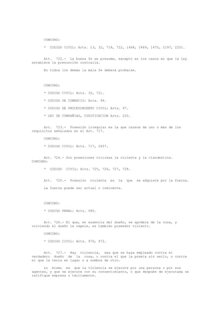 CONCORD:
* CODIGO CIVIL: Arts. 13, 32, 718, 722, 1468, 1469, 1470, 2197, 2201.
Art. 722.- La buena fe se presume, excepto en los casos en que la ley
establece la presunción contraria.
En todos los demás la mala fe deberá probarse.
CONCORD:
* CODIGO CIVIL: Arts. 32, 721.
* CODIGO DE COMERCIO: Arts. 94.
* CODIGO DE PROCEDIMIENTO CIVIL: Arts. 97.
* LEY DE COMPAÑIAS, CODIFICACION Arts. 220.
Art. 723.- Posesión irregular es la que carece de uno o más de los
requisitos señalados en el Art. 717.
CONCORD:
* CODIGO CIVIL: Arts. 717, 2407.
Art. 724.- Son posesiones viciosas la violenta y la clandestina.
CONCORD:
* CODIGO CIVIL: Arts. 725, 726, 727, 728.
Art. 725.- Posesión violenta es la que se adquiere por la fuerza.
La fuerza puede ser actual o inminente.
CONCORD:
* CODIGO PENAL: Arts. 580.
Art. 726.- El que, en ausencia del dueño, se apodera de la cosa, y
volviendo el dueño le repele, es también poseedor violento.
CONCORD:
* CODIGO CIVIL: Arts. 970, 972.
Art. 727.- Hay violencia, sea que se haya empleado contra el
verdadero dueño de la cosa, o contra el que la poseía sin serlo, o contra
el que la tenía en lugar o a nombre de otro.
Lo mismo es que la violencia se ejecute por una persona o por sus
agentes, y que se ejecute con su consentimiento, o que después de ejecutada se
ratifique expresa o tácitamente.
 