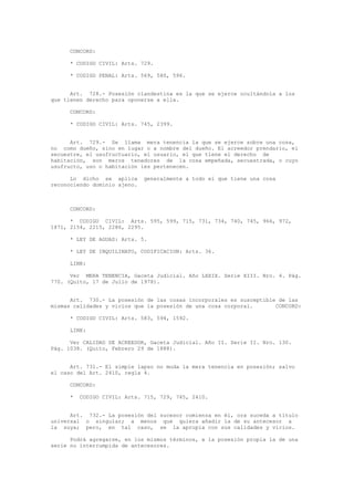 CONCORD:
* CODIGO CIVIL: Arts. 729.
* CODIGO PENAL: Arts. 569, 580, 596.
Art. 728.- Posesión clandestina es la que se ejerce ocultándola a los
que tienen derecho para oponerse a ella.
CONCORD:
* CODIGO CIVIL: Arts. 745, 2399.
Art. 729.- Se llama mera tenencia la que se ejerce sobre una cosa,
no como dueño, sino en lugar o a nombre del dueño. El acreedor prendario, el
secuestre, el usufructuario, el usuario, el que tiene el derecho de
habitación, son meros tenedores de la cosa empeñada, secuestrada, o cuyo
usufructo, uso o habitación les pertenecen.
Lo dicho se aplica generalmente a todo el que tiene una cosa
reconociendo dominio ajeno.
CONCORD:
* CODIGO CIVIL: Arts. 595, 599, 715, 731, 734, 740, 745, 966, 972,
1871, 2154, 2215, 2286, 2295.
* LEY DE AGUAS: Arts. 5.
* LEY DE INQUILINATO, CODIFICACION: Arts. 36.
LINK:
Ver MERA TENENCIA, Gaceta Judicial. Año LXXIX. Serie XIII. Nro. 4. Pág.
770. (Quito, 17 de Julio de 1978).
Art. 730.- La posesión de las cosas incorporales es susceptible de las
mismas calidades y vicios que la posesión de una cosa corporal. CONCORD:
* CODIGO CIVIL: Arts. 583, 594, 1592.
LINK:
Ver CALIDAD DE ACREEDOR, Gaceta Judicial. Año II. Serie II. Nro. 130.
Pág. 1038. (Quito, Febrero 29 de 1888).
Art. 731.- El simple lapso no muda la mera tenencia en posesión; salvo
el caso del Art. 2410, regla 4.
CONCORD:
* CODIGO CIVIL: Arts. 715, 729, 745, 2410.
Art. 732.- La posesión del sucesor comienza en él, ora suceda a título
universal o singular; a menos que quiera añadir la de su antecesor a
la suya; pero, en tal caso, se la apropia con sus calidades y vicios.
Podrá agregarse, en los mismos términos, a la posesión propia la de una
serie no interrumpida de antecesores.
 