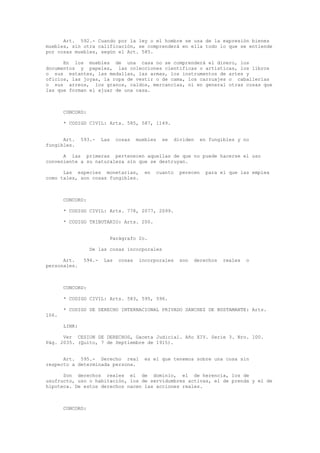Art. 592.- Cuando por la ley o el hombre se usa de la expresión bienes
muebles, sin otra calificación, se comprenderá en ella todo lo que se entiende
por cosas muebles, según el Art. 585.
En los muebles de una casa no se comprenderá el dinero, los
documentos y papeles, las colecciones científicas o artísticas, los libros
o sus estantes, las medallas, las armas, los instrumentos de artes y
oficios, las joyas, la ropa de vestir o de cama, los carruajes o caballerías
o sus arreos, los granos, caldos, mercancías, ni en general otras cosas que
las que forman el ajuar de una casa.
CONCORD:
* CODIGO CIVIL: Arts. 585, 587, 1149.
Art. 593.- Las cosas muebles se dividen en fungibles y no
fungibles.
A las primeras pertenecen aquellas de que no puede hacerse el uso
conveniente a su naturaleza sin que se destruyan.
Las especies monetarias, en cuanto perecen para el que las emplea
como tales, son cosas fungibles.
CONCORD:
* CODIGO CIVIL: Arts. 778, 2077, 2099.
* CODIGO TRIBUTARIO: Arts. 200.
Parágrafo 2o.
De las cosas incorporales
Art. 594.- Las cosas incorporales son derechos reales o
personales.
CONCORD:
* CODIGO CIVIL: Arts. 583, 595, 596.
* CODIGO DE DERECHO INTERNACIONAL PRIVADO SANCHEZ DE BUSTAMANTE: Arts.
106.
LINK:
Ver CESION DE DERECHOS, Gaceta Judicial. Año XIV. Serie 3. Nro. 100.
Pág. 2035. (Quito, 7 de Septiembre de 1915).
Art. 595.- Derecho real es el que tenemos sobre una cosa sin
respecto a determinada persona.
Son derechos reales el de dominio, el de herencia, los de
usufructo, uso o habitación, los de servidumbres activas, el de prenda y el de
hipoteca. De estos derechos nacen las acciones reales.
CONCORD:
 