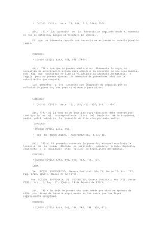 * CODIGO CIVIL: Arts. 28, 688, 715, 1464, 2020.
Art. 737.- La posesión de la herencia se adquiere desde el momento
en que es deferida, aunque el heredero lo ignore.
El que válidamente repudia una herencia se entiende no haberla poseído
jamás.
CONCORD:
* CODIGO CIVIL: Arts. 704, 998, 2400.
Art. 738.- Los que no pueden administrar libremente lo suyo, no
necesitan de autorización alguna para adquirir la posesión de una cosa mueble,
con tal que concurran en ello la voluntad y la aprehensión material o
legal; pero no pueden ejercer los derechos de poseedores sino con la
autorización que competa.
Los dementes y los infantes son incapaces de adquirir por su
voluntad la posesión, sea para sí mismos o para otros.
CONCORD:
* CODIGO CIVIL: Arts. 21, 295, 415, 430, 1463, 1594.
Art. 739.- Si la cosa es de aquellas cuya tradición deba hacerse por
inscripción en el correspondiente libro del Registro de la Propiedad,
nadie podrá adquirir la posesión de ella sino por este medio.
CONCORD:
* CODIGO CIVIL: Arts. 702.
* LEY DE INQUILINATO, CODIFICACION: Arts. 48.
Art. 740.- El poseedor conserva la posesión, aunque transfiera la
tenencia de la cosa, dándola en arriendo, comodato, prenda, depósito,
usufructo o a cualquier otro título no translativo de dominio.
CONCORD:
* CODIGO CIVIL: Arts. 599, 600, 715, 718, 729.
LINK:
Ver ACTOS POSESORIOS, Gaceta Judicial. Año IV. Serie II. Nro. 153.
Pág. 1220. (Quito, Marzo 27 de 1890).
Ver ACCION POSESORIA DE USUFRUCTO, Gaceta Judicial. Año LVII. Serie
VIII. Nro. 1. Pág. 57. (Quito, 14 de Agosto de 1952).
Art. 741.- Se deja de poseer una cosa desde que otro se apodera de
ella con ánimo de hacerla suya; menos en los casos que las leyes
expresamente exceptúan.
CONCORD:
* CODIGO CIVIL: Arts. 743, 744, 745, 746, 970, 971.
 