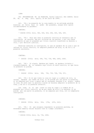 LINK:
Ver RECUPERACION DE LA POSESION, Gaceta Judicial. Año LXXXIX. Serie
XV. No. 6. Pág. 1611. (Quito, 26 de Junio de 1989).
Art. 742.- La posesión de la cosa mueble no se entiende perdida
mientras se halla bajo el poder del poseedor, aunque éste ignore
accidentalmente su paradero.
CONCORD:
* CODIGO CIVIL: Arts. 585, 640, 643, 644, 645, 646, 649.
Art. 743.- Para que cese la posesión inscrita es necesario que la
inscripción se cancele, sea por voluntad de las partes, o por una nueva
inscripción en que el poseedor por título inscrito transfiere su derecho a
otro, o por decisión judicial.
Mientras subsista la inscripción, el que se apodera de la cosa a que se
refiere el título inscrito, no adquiere posesión de ella, ni da fin a la
posesión existente.
CONCORD:
* CODIGO CIVIL: Arts. 586, 702, 739, 968, 2405, 2406.
Art. 744.- Si alguno, dándose por dueño, se apodera violenta o
clandestinamente de un inmueble cuyo título no está inscrito, el que tenía
la posesión la pierde.
CONCORD:
* CODIGO CIVIL: Arts. 586, 702, 725, 728, 739, 972.
Art. 745.- Si el que tiene la cosa en lugar y a nombre de otro, la
usurpa, dándose por dueño de ella, no se pierde por una parte la posesión,
ni se adquiere por otra; a menos que el usurpador enajene a su propio nombre
la cosa. En este caso la persona a quien se enajena adquiere la posesión de la
cosa, y da fin a la posesión anterior.
Con todo, si el que tiene la cosa en lugar y a nombre de un
poseedor por título inscrito, se da por dueño de ella y la enajena, no se
pierde por una parte la posesión, ni se adquiere por otra, sin la competente
inscripción.
CONCORD:
* CODIGO CIVIL: Arts. 816, 1754, 1872, 2410.
Art. 746.- El que recupera legalmente la posesión perdida, se
entenderá haberla tenido durante todo el tiempo intermedio.
CONCORD:
* CODIGO CIVIL: Arts. 32, 734, 2406.
TITULO VIII
 