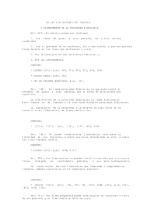 DE LAS LIMITACIONES DEL DOMINIO,
Y PRIMERAMENTE DE LA PROPIEDAD FIDUCIARIA
Art. 747.- El dominio puede ser limitado:
1. Por haber de pasar a otra persona, en virtud de una
condición;
2. Por el gravamen de un usufructo, uso o habitación, a que una persona
tenga derecho en las cosas que pertenecen a otra;
3. Por la constitución del patrimonio familiar; y,
4. Por las servidumbres.
CONCORD:
* CODIGO CIVIL: Arts. 599, 778, 825, 835, 859, 1489.
* CODIGO PENAL: Arts. 580.
* LEY DE REGIMEN MUNICIPAL: Arts. 351.
Art. 748.- Se llama propiedad fiduciaria la que está sujeta al
gravamen de pasar a otra persona, por el hecho de verificarse una
condición.
La constitución de la propiedad fiduciaria se llama fideicomiso.
Este nombre se da también a la cosa constituida en propiedad fiduciaria.
La traslación de la propiedad a la persona en cuyo favor se ha
constituido el fideicomiso, se llama restitución.
CONCORD:
* CODIGO CIVIL: Arts. 1191, 1193, 1489, 1634.
Art. 749.- No puede constituirse fideicomiso, sino sobre la
totalidad de una herencia, o sobre una cuota determinada de ella, o sobre
uno o más cuerpos ciertos.
CONCORD:
* CODIGO CIVIL: Arts. 1094, 1107.
Art. 750.- Los fideicomisos no pueden constituirse sino por acto entre
vivos, otorgado en instrumento público, o por acto testamentario.
La constitución de todo fideicomiso que comprenda o comprometa un
inmueble, deberá inscribirse en el competente registro.
CONCORD:
* CODIGO CIVIL: Arts. 702, 703, 781, 1037, 1038, 1274, 1416, 1417,
1426, 1459, 1716.
Art. 751.- Una misma propiedad puede constituirse en usufructo a favor
de una persona, y en fideicomiso a favor de otra.
 