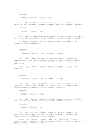 CONCORD:
* CODIGO CIVIL: Arts. 649, 778, 820.
Art. 752.- El fideicomisario puede ser persona que al tiempo de
deferirse la propiedad fiduciaria no existe, pero cuya existencia se espera.
CONCORD:
* CODIGO CIVIL: Arts. 760.
Art. 753.- El fideicomiso supone siempre la condición expresa o tácita
de existir el fideicomisario o su sustituto, a la época de la restitución.
A esta condición de existencia pueden agregarse otras,
copulativa o disyuntivamente.
CONCORD:
* CODIGO CIVIL: Arts. 755, 760, 1005, 1113, 1493.
Art. 754.- Toda condición de que penda la restitución de un
fideicomiso, y que tarde más de quince años en cumplirse, se tendrá por
fallida, a menos que la muerte del fiduciario sea el evento de que penda la
restitución.
Estos quince años se contarán desde la delación de la propiedad
fiduciaria.
CONCORD:
* CODIGO CIVIL: Arts. 760, 998, 1491, 1496, 1498.
Art. 755.- Las disposiciones a día que no equivalgan a
condición, según las reglas del Título de las asignaciones
testamentarias, parágrafo 3o, no constituyen fideicomiso.
CONCORD:
* CODIGO CIVIL: Arts. 1108.
Art. 756.- El que constituye un fideicomiso puede nombrar no sólo
uno, sino dos o más fiduciarios, y dos o más fideicomisarios.
CONCORD:
* CODIGO CIVIL: Arts. 765.
Art. 757.- El constituyente puede dar al fideicomisario los
sustitutos que quiera, para el caso que deje de existir antes de la
restitución, por fallecimiento u otra causa.
Estas sustituciones pueden ser de diferentes grados,
sustituyéndose una persona al fideicomisario nombrado en primer lugar, otra al
primer sustituto, otra al segundo, etc.
 