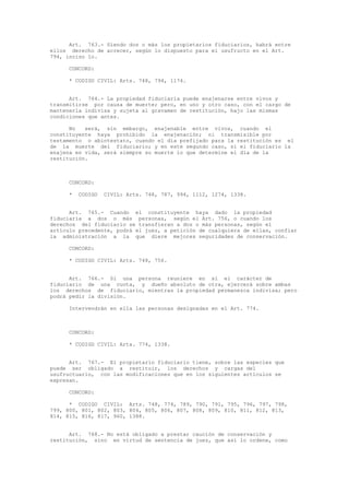 Art. 763.- Siendo dos o más los propietarios fiduciarios, habrá entre
ellos derecho de acrecer, según lo dispuesto para el usufructo en el Art.
794, inciso 1o.
CONCORD:
* CODIGO CIVIL: Arts. 748, 794, 1174.
Art. 764.- La propiedad fiduciaria puede enajenarse entre vivos y
transmitirse por causa de muerte; pero, en uno y otro caso, con el cargo de
mantenerla indivisa y sujeta al gravamen de restitución, bajo las mismas
condiciones que antes.
No será, sin embargo, enajenable entre vivos, cuando el
constituyente haya prohibido la enajenación; ni transmisible por
testamento o abintestato, cuando el día prefijado para la restitución es el
de la muerte del fiduciario; y en este segundo caso, si el fiduciario la
enajena en vida, será siempre su muerte lo que determine el día de la
restitución.
CONCORD:
* CODIGO CIVIL: Arts. 748, 787, 994, 1112, 1274, 1338.
Art. 765.- Cuando el constituyente haya dado la propiedad
fiduciaria a dos o más personas, según el Art. 756, o cuando los
derechos del fiduciario se transfieran a dos o más personas, según el
artículo precedente, podrá el juez, a petición de cualquiera de ellas, confiar
la administración a la que diere mejores seguridades de conservación.
CONCORD:
* CODIGO CIVIL: Arts. 748, 756.
Art. 766.- Si una persona reuniere en sí el carácter de
fiduciario de una cuota, y dueño absoluto de otra, ejercerá sobre ambas
los derechos de fiduciario, mientras la propiedad permanezca indivisa; pero
podrá pedir la división.
Intervendrán en ella las personas designadas en el Art. 774.
CONCORD:
* CODIGO CIVIL: Arts. 774, 1338.
Art. 767.- El propietario fiduciario tiene, sobre las especies que
puede ser obligado a restituir, los derechos y cargas del
usufructuario, con las modificaciones que en los siguientes artículos se
expresan.
CONCORD:
* CODIGO CIVIL: Arts. 748, 774, 789, 790, 791, 795, 796, 797, 798,
799, 800, 801, 802, 803, 804, 805, 806, 807, 808, 809, 810, 811, 812, 813,
814, 815, 816, 817, 960, 1388.
Art. 768.- No está obligado a prestar caución de conservación y
restitución, sino en virtud de sentencia de juez, que así lo ordene, como
 