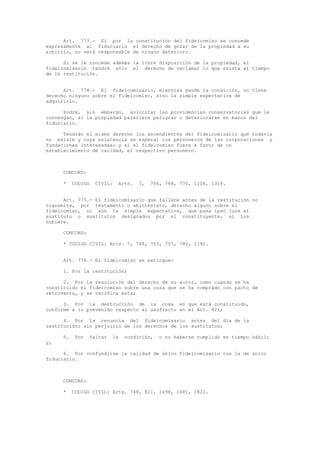 Art. 773.- Si por la constitución del fideicomiso se concede
expresamente al fiduciario el derecho de gozar de la propiedad a su
arbitrio, no será responsable de ningún deterioro.
Si se le concede además la libre disposición de la propiedad, el
fideicomisario tendrá sólo el derecho de reclamar lo que exista al tiempo
de la restitución.
Art. 774.- El fideicomisario, mientras pende la condición, no tiene
derecho ninguno sobre el fideicomiso, sino la simple expectativa de
adquirirlo.
Podrá, sin embargo, solicitar las providencias conservatorias que le
convengan, si la propiedad pareciere peligrar o deteriorarse en manos del
fiduciario.
Tendrán el mismo derecho los ascendientes del fideicomisario que todavía
no existe y cuya existencia se espera; los personeros de las corporaciones y
fundaciones interesadas; y si el fideicomiso fuere a favor de un
establecimiento de caridad, el respectivo personero.
CONCORD:
* CODIGO CIVIL: Arts. 7, 766, 768, 770, 1106, 1318.
Art. 775.- El fideicomisario que fallece antes de la restitución no
transmite, por testamento o abintestato, derecho alguno sobre el
fideicomiso, ni aún la simple expectativa, que pasa ipso jure al
sustituto o sustitutos designados por el constituyente, si los
hubiere.
CONCORD:
* CODIGO CIVIL: Arts. 7, 748, 753, 757, 780, 1192.
Art. 776.- El fideicomiso se extingue:
1. Por la restitución;
2. Por la resolución del derecho de su autor, como cuando se ha
constituido el fideicomiso sobre una cosa que se ha comprado con pacto de
retroventa, y se verifica ésta;
3. Por la destrucción de la cosa en que está constituido,
conforme a lo prevenido respecto al usufructo en el Art. 821;
4. Por la renuncia del fideicomisario antes del día de la
restitución; sin perjuicio de los derechos de los sustitutos;
5. Por faltar la condición, o no haberse cumplido en tiempo hábil;
y,
6. Por confundirse la calidad de único fideicomisario con la de único
fiduciario.
CONCORD:
* CODIGO CIVIL: Arts. 748, 821, 1498, 1681, 1821.
 