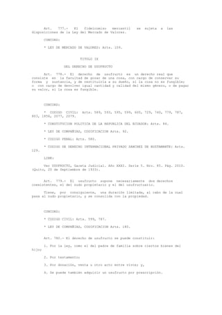 Art. 777.- El fideicomiso mercantil se sujeta a las
disposiciones de la Ley del Mercado de Valores.
CONCORD:
* LEY DE MERCADO DE VALORES: Arts. 109.
TITULO IX
DEL DERECHO DE USUFRUCTO
Art. 778.- El derecho de usufructo es un derecho real que
consiste en la facultad de gozar de una cosa, con cargo de conservar su
forma y sustancia, y de restituirla a su dueño, si la cosa no es fungible;
o con cargo de devolver igual cantidad y calidad del mismo género, o de pagar
su valor, si la cosa es fungible.
CONCORD:
* CODIGO CIVIL: Arts. 589, 593, 595, 599, 600, 729, 740, 779, 787,
803, 1856, 2077, 2079.
* CONSTITUCION POLITICA DE LA REPUBLICA DEL ECUADOR: Arts. 84.
* LEY DE COMPAÑIAS, CODIFICACION Arts. 92.
* CODIGO PENAL: Arts. 580.
* CODIGO DE DERECHO INTERNACIONAL PRIVADO SANCHEZ DE BUSTAMANTE: Arts.
129.
LINK:
Ver USUFRUCTO, Gaceta Judicial. Año XXXI. Serie 5. Nro. 85. Pág. 2010.
(Quito, 20 de Septiembre de 1933).
Art. 779.- El usufructo supone necesariamente dos derechos
coexistentes, el del nudo propietario y el del usufructuario.
Tiene, por consiguiente, una duración limitada, al cabo de la cual
pasa al nudo propietario, y se consolida con la propiedad.
CONCORD:
* CODIGO CIVIL: Arts. 599, 787.
* LEY DE COMPAÑIAS, CODIFICACION Arts. 180.
Art. 780.- El derecho de usufructo se puede constituir:
1. Por la ley, como el del padre de familia sobre ciertos bienes del
hijo;
2. Por testamento;
3. Por donación, venta u otro acto entre vivos; y,
4. Se puede también adquirir un usufructo por prescripción.
 