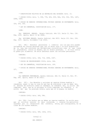 * CONSTITUCION POLITICA DE LA REPUBLICA DEL ECUADOR: Arts. 15.
* CODIGO CIVIL: Arts. 7, 599, 778, 825, 859, 864, 933, 935, 993, 1287,
2286, 2309.
* CODIGO DE DERECHO INTERNACIONAL PRIVADO SANCHEZ DE BUSTAMANTE: Arts.
324, 325, 326.
* LEY DE COMPAÑIAS, CODIFICACION Arts. 177.
LINK:
Ver DERECHOS REALES, Gaceta Judicial. Año III. Serie II. Nro. 150.
Pág. 1200. (Quito, Abril 11 de 1888).
Ver ACCIONES REALES, Gaceta Judicial. Año XVII. Serie III. Nro. 234.
Pág. 3107. (Quito, Diciembre 9 de 1918).
Art. 596.- Derechos personales o créditos son los que sólo pueden
reclamarse de ciertas personas que, por un hecho suyo o la sola disposición
de la ley, han contraído las obligaciones correlativas; como el que tiene
el prestamista contra su deudor, por el dinero prestado, o el hijo contra
el padre por alimentos. De estos derechos nacen las acciones personales.
CONCORD:
* CODIGO CIVIL: Arts. 349, 714, 2099, 2367.
* CODIGO DE PROCEDIMIENTO CIVIL: Arts. 444.
* LEY DE COMPAÑIAS, CODIFICACION Arts. 209.
* CODIGO DE DERECHO INTERNACIONAL PRIVADO SANCHEZ DE BUSTAMANTE: Arts.
107.
LINK:
Ver DERECHOS PERSONALES, Gaceta Judicial. Año II. Serie II. Nro. 87.
Pág. 696. (Quito, Enero 16 de 1901).
Art. 597.- Los derechos y acciones se reputan bienes muebles o
inmuebles, según lo sea la cosa en que han de ejercerse o que se debe. Así,
el derecho de usufructo sobre un inmueble, es inmueble. Así, la acción del
comprador para que se le entregue la finca comprada, es inmueble; y la
acción del que ha prestado dinero, para que se le pague, es mueble.
CONCORD:
* CODIGO CIVIL: Arts. 585, 586.
Art. 598.- Los hechos que se deben se reputan muebles. La acción para
que un artífice ejecute la obra convenida, o resarza los perjuicios
causados por la inejecución del convenio, entra, por consiguiente, en la
clase de los bienes muebles.
CONCORD:
* CODIGO CIVIL: Arts. 585, 1454, 1572.
TITULO II
DEL DOMINIO
 