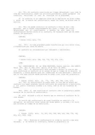 Art. 785.- Al usufructo constituido por tiempo determinado o por toda la
vida del usufructuario, según los artículos precedentes, podrá agregarse una
condición, verificada la cual se consolide con la propiedad.
Si la condición no se cumpliere antes de la expiración de dicho tiempo
o antes de la muerte del usufructuario, según los casos, se mirará como no
escrita.
Art. 786.- Se puede constituir un usufructo a favor de dos o más
personas, que lo tengan simultáneamente por igual, o según las cuotas
determinadas por el constituyente; y podrán, en este caso, los
usufructuarios dividir entre sí el usufructo, de cualquier modo que de común
acuerdo les pareciere.
CONCORD:
* CODIGO CIVIL: Arts. 779.
Art. 787.- La nuda propiedad puede transferirse por acto entre vivos,
y transmitirse por causa de muerte.
El usufructo es intransmisible por testamento o abintestato.
CONCORD:
* CODIGO CIVIL: Arts. 599, 764, 779, 793, 876, 1181.
LINK:
Ver CONSOLIDACION DE LA NUDA PROPIEDAD, Gaceta Judicial. Año LXXXIV.
Serie XIV. Nro. 6. Pág. 1503. (Quito, 29 de Junio de 1984).
Art. 788.- El usufructuario está obligado a recibir la cosa en que
está constituido el usufructo en el estado en que al tiempo de la delación se
encuentre, y tendrá derecho para ser indemnizado de todo menoscabo o deterioro
que la cosa haya sufrido desde entonces en poder y por culpa del propietario.
CONCORD:
* CODIGO CIVIL: Arts. 29, 779, 796, 806, 998, 1146, 1572.
Art. 789.- El usufructuario no podrá tener la cosa que es objeto del
usufructo sin haber prestado caución suficiente de conservación y restitución,
y sin previo inventario solemne a su costa, como el de los curadores de
bienes.
Pero tanto el que constituye el usufructo como el propietario podrán
exonerar de la caución al usufructuario.
No está obligado a ella el donante que se reserva el usufructo de la
cosa donada.
La caución del usufructuario de cosas fungibles se reducirá a la
obligación de restituir otras tantas del mismo género y calidad, o el valor
que tuvieren al tiempo de la restitución.
CONCORD:
* CODIGO CIVIL: Arts. 31, 287, 291, 399, 406, 593, 768, 779, 792,
801, 827, 1402, 1426.
Art. 790.- Mientras el usufructuario no rinda la caución a que está
obligado, y se termine el inventario, tendrá el propietario la
 