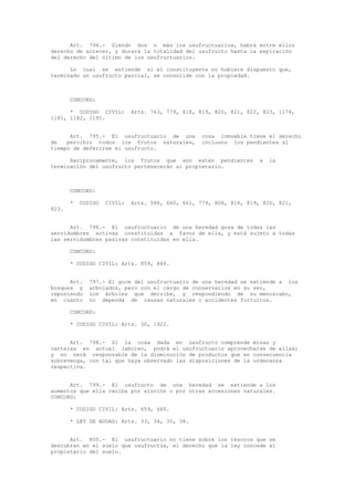 Art. 794.- Siendo dos o más los usufructuarios, habrá entre ellos
derecho de acrecer, y durará la totalidad del usufructo hasta la expiración
del derecho del último de los usufructuarios.
Lo cual se entiende si el constituyente no hubiere dispuesto que,
terminado un usufructo parcial, se consolide con la propiedad.
CONCORD:
* CODIGO CIVIL: Arts. 763, 779, 818, 819, 820, 821, 822, 823, 1174,
1181, 1182, 1191.
Art. 795.- El usufructuario de una cosa inmueble tiene el derecho
de percibir todos los frutos naturales, inclusos los pendientes al
tiempo de deferirse el usufructo.
Recíprocamente, los frutos que aún estén pendientes a la
terminación del usufructo pertenecerán al propietario.
CONCORD:
* CODIGO CIVIL: Arts. 586, 660, 661, 779, 808, 818, 819, 820, 821,
823.
Art. 796.- El usufructuario de una heredad goza de todas las
servidumbres activas constituidas a favor de ella, y está sujeto a todas
las servidumbres pasivas constituidas en ella.
CONCORD:
* CODIGO CIVIL: Arts. 859, 860.
Art. 797.- El goce del usufructuario de una heredad se extiende a los
bosques y arbolados, pero con el cargo de conservarlos en su ser,
reponiendo los árboles que derribe, y respondiendo de su menoscabo,
en cuanto no dependa de causas naturales o accidentes fortuitos.
CONCORD:
* CODIGO CIVIL: Arts. 30, 1922.
Art. 798.- Si la cosa dada en usufructo comprende minas y
canteras en actual laboreo, podrá el usufructuario aprovecharse de ellas;
y no será responsable de la disminución de productos que en consecuencia
sobrevenga, con tal que haya observado las disposiciones de la ordenanza
respectiva.
Art. 799.- El usufructo de una heredad se extiende a los
aumentos que ella reciba por aluvión o por otras accesiones naturales.
CONCORD:
* CODIGO CIVIL: Arts. 659, 665.
* LEY DE AGUAS: Arts. 33, 34, 35, 38.
Art. 800.- El usufructuario no tiene sobre los tesoros que se
descubran en el suelo que usufructúa, el derecho que la ley concede al
propietario del suelo.
 