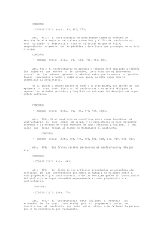 CONCORD:
* CODIGO CIVIL: Arts. 163, 642, 779.
Art. 801.- El usufructuario de cosa mueble tiene el derecho de
servirse de ella según su naturaleza y destino; y al fin del usufructo no
está obligado a restituirla sino en el estado en que se halle,
respondiendo solamente de las pérdidas o deterioros que provengan de su dolo
o culpa.
CONCORD:
* CODIGO CIVIL: Arts. 29, 585, 771, 789, 803.
Art. 802.- El usufructuario de ganados o rebaños está obligado a reponer
los animales que mueren o se pierden, pero sólo con el incremento
natural de los mismos ganados o rebaños; salvo que la muerte o pérdida
fueren imputables a hecho o culpa suyos, pues, en este caso, deberá
indemnizar al propietario.
Si el ganado o rebaño perece en todo o en gran parte, por efecto de una
epidemia u otro caso fortuito, el usufructuario no estará obligado a
reponer los animales perdidos, y cumplirá con entregar los despojos que hayan
podido salvarse.
CONCORD:
* CODIGO CIVIL: Arts. 29, 30, 779, 789, 1563.
Art. 803.- Si el usufructo se constituye sobre cosas fungibles, el
usufructuario se hace dueño de ellas, y el propietario se hace meramente
acreedor a la entrega de otras especies de igual cantidad y calidad, o del
valor que éstas tengan al tiempo de terminarse el usufructo.
CONCORD:
* CODIGO CIVIL: Arts. 593, 779, 789, 801, 818, 819, 820, 821, 823.
Art. 804.- Los frutos civiles pertenecen al usufructuario, día por
día.
CONCORD:
* CODIGO CIVIL: Arts. 663.
Art. 805.- Lo dicho en los artículos precedentes se entenderá sin
perjuicio de las convenciones que sobre la materia se celebren entre el
nudo propietario y el usufructuario, o de las ventajas que en la constitución
del usufructo se hayan concedido expresamente al nudo propietario o al
usufructuario.
CONCORD:
* CODIGO CIVIL: Arts. 779.
Art. 806.- El usufructuario está obligado a respetar los
arriendos de la cosa, contratados por el propietario antes de
constituirse el usufructo por acto entre vivos, o de fallecer la persona
que lo ha constituido por testamento.
 
