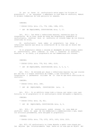 Si por no hacer el usufructuario estos pagos los hiciere el
propietario, o se enajenare o embargare la cosa dada en usufructo, deberá
el primero indemnizar de todo perjuicio al segundo.
CONCORD:
* CODIGO CIVIL: Arts. 171, 779, 1386, 1388, 1572.
* LEY DE INQUILINATO, CODIFICACION: Arts. 7, 17.
Art. 811.- Las obras o refecciones mayores, necesarias para la
conservación de la cosa, serán de cargo del propietario, pagándole el
usufructuario, mientras dure el usufructo, el interés legal de los dineros
invertidos en ellas.
El usufructuario hará saber al propietario las obras y
refecciones mayores que exija la conservación de la cosa que es objeto del
usufructo.
Si el propietario rehúsa o retarda el desempeño de estas cargas, podrá
el usufructuario, para libertar la cosa y conservar el usufructo,
hacerlas a su costa, y el propietario se las reembolsará sin interés.
CONCORD:
* CODIGO CIVIL: Arts. 779, 812, 1881, 2110.
* LEY DE INQUILINATO, CODIFICACION: Arts. 4, 5, 6, 7.
Art. 812.- Se entiende por obras o refecciones mayores las que ocurren
por una vez o a largos intervalos de tiempo, y que conciernen a la
conservación y permanente utilidad de la cosa en que está constituido el
usufructo.
CONCORD:
* CODIGO CIVIL: Arts. 1881.
* LEY DE INQUILINATO, CODIFICACION: Arts. 4.
Art. 813.- Si un edificio viene todo a tierra, por vejez o por caso
fortuito, ni el propietario ni el usufructuario están obligados a reponerlo.
CONCORD:
* CODIGO CIVIL: Arts. 30, 821.
* LEY DE INQUILINATO, CODIFICACION: Arts. 4, 6.
Art. 814.- El usufructuario podrá retener la cosa dada en
usufructo hasta el pago de los reembolsos e indemnizaciones a que, según
los artículos precedentes, está obligado el propietario.
CONCORD:
* CODIGO CIVIL: Arts. 779, 1572, 1875, 1933, 2214, 2215.
Art. 815.- El usufructuario no tiene derecho a pedir cosa alguna por
las mejoras que voluntariamente haya hecho en la cosa que es objeto del
 
