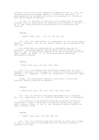 usufructo; pero le será lícito alegarlas en compensación por el valor de
los deterioros que se le puedan imputar, o llevarse los materiales, si
puede separarlos sin detrimento de la cosa, y el propietario no le abona lo
que valdrían después de separados.
Lo cual se entiende sin perjuicio de las convenciones que se hayan
celebrado entre el usufructuario y el propietario relativamente a mejoras, o
de lo que sobre esta materia se haya previsto en la constitución del
usufructo.
CONCORD:
* CODIGO CIVIL: Arts. 772, 778, 779, 805, 952.
Art. 816.- El usufructuario es responsable no sólo de sus propios
hechos u omisiones, sino de los hechos ajenos a que su negligencia haya
dado lugar.
Por consiguiente, es responsable de las servidumbres que, por su
tolerancia, haya dejado adquirir sobre el predio dado en usufructo, y del
perjuicio que las usurpaciones cometidas en la cosa en que está constituido,
hayan causado al dueño, si no las ha denunciado al propietario
oportunamente, pudiendo.
CONCORD:
* CODIGO CIVIL: Arts. 779, 859, 1872, 1924.
Art. 817.- Los acreedores del usufructuario pueden pedir que se le
embargue el usufructo y se les pague con él hasta el valor de sus créditos,
prestando la competente caución de conservación y restitución a quien
corresponda.
Podrán, por consiguiente, oponerse a toda cesión o renuncia del
usufructo, hecha en fraude de sus derechos.
CONCORD:
* CODIGO CIVIL: Arts. 789, 1261, 1400, 1410, 1841, 2368.
Art. 818.- El usufructo se extingue generalmente por la llegada del
día o el cumplimiento de la condición prefijados para su terminación.
Si el usufructo se ha constituido hasta que una persona distinta del
usufructuario llegue a cierta edad, y esa persona fallece antes, durará
dicho usufructo hasta el día en que esa persona hubiera cumplido esa
edad, si hubiese vivido.
CONCORD:
* CODIGO CIVIL: Arts. 782, 783, 784, 785.
Art. 819.- En la duración legal del usufructo se cuenta aún el tiempo
en que el usufructuario no ha gozado de él, por ignorancia o despojo o
cualquiera otra causa.
 