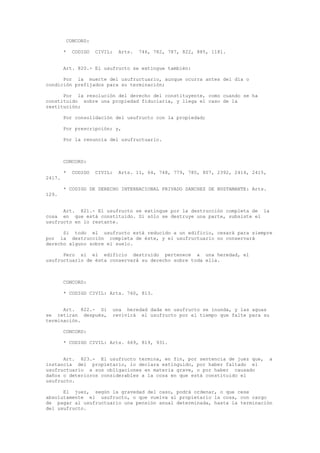 CONCORD:
* CODIGO CIVIL: Arts. 746, 782, 787, 822, 885, 1181.
Art. 820.- El usufructo se extingue también:
Por la muerte del usufructuario, aunque ocurra antes del día o
condición prefijados para su terminación;
Por la resolución del derecho del constituyente, como cuando se ha
constituido sobre una propiedad fiduciaria, y llega el caso de la
restitución;
Por consolidación del usufructo con la propiedad;
Por prescripción; y,
Por la renuncia del usufructuario.
CONCORD:
* CODIGO CIVIL: Arts. 11, 64, 748, 779, 785, 807, 2392, 2414, 2415,
2417.
* CODIGO DE DERECHO INTERNACIONAL PRIVADO SANCHEZ DE BUSTAMANTE: Arts.
129.
Art. 821.- El usufructo se extingue por la destrucción completa de la
cosa en que está constituido. Si sólo se destruye una parte, subsiste el
usufructo en lo restante.
Si todo el usufructo está reducido a un edificio, cesará para siempre
por la destrucción completa de éste, y el usufructuario no conservará
derecho alguno sobre el suelo.
Pero si el edificio destruido pertenece a una heredad, el
usufructuario de ésta conservará su derecho sobre toda ella.
CONCORD:
* CODIGO CIVIL: Arts. 760, 813.
Art. 822.- Si una heredad dada en usufructo se inunda, y las aguas
se retiran después, revivirá el usufructo por el tiempo que falte para su
terminación.
CONCORD:
* CODIGO CIVIL: Arts. 669, 819, 931.
Art. 823.- El usufructo termina, en fin, por sentencia de juez que, a
instancia del propietario, lo declara extinguido, por haber faltado el
usufructuario a sus obligaciones en materia grave, o por haber causado
daños o deterioros considerables a la cosa en que está constituido el
usufructo.
El juez, según la gravedad del caso, podrá ordenar, o que cese
absolutamente el usufructo, o que vuelva al propietario la cosa, con cargo
de pagar al usufructuario una pensión anual determinada, hasta la terminación
del usufructo.
 