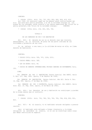CONCORD:
* CODIGO CIVIL: Arts. 791, 797, 801, 802, 806, 809, 810, 816.
Art. 824.- El usufructo legal de los padres sobre ciertos bienes del
hijo que está bajo patria potestad, y el de la sociedad conyugal en los
bienes de los cónyuges, están sujetos a las reglas especiales del Título De la
patria potestad y del Título De la sociedad conyugal. CONCORD:
* CODIGO CIVIL: Arts. 139, 283, 285, 780.
TITULO X
DE LOS DERECHOS DE USO Y DE HABITACION
Art. 825.- El derecho de uso es un derecho real que consiste,
generalmente, en la facultad de gozar de una parte limitada de las
utilidades y productos de una cosa.
Si se refiere a una casa y a la utilidad de morar en ella, se llama
derecho de habitación.
CONCORD:
* CODIGO CIVIL: Arts. 595, 747, 1634, 2215.
* CODIGO PENAL: Arts. 580.
* LEY DE AGUAS: Arts. 44.
* CODIGO DE DERECHO INTERNACIONAL PRIVADO SANCHEZ DE BUSTAMANTE: Arts.
130.
LINK:
Ver DERECHO DE USO O HABITACION, Gaceta Judicial. Año XXXVI. Serie
V. Nro. 147. Pág. 3602. (Quito, 8 de Febrero de 1938).
Ver DERECHO DE HABITACION, Gaceta Judicial. Año XLI. Serie 6. Nro.
14. Pág. 900. (Quito, 27 de Mayo de 1944).
Ver DERECHO DE USO Y USUFRUCTO, Gaceta Judicial. Año LXXXII. Serie
XIII. Nro. 14. Pág. 3416. (Quito, 23 de Marzo de 1982).
Art. 826.- Los derechos de uso y habitación se constituyen y pierden
de la misma manera que el usufructo.
CONCORD:
* CODIGO CIVIL: Arts. 702, 780, 781, 782, 783, 784, 818, 820, 821,
823.
Art. 827.- Ni el usuario, ni el habitador estarán obligados a prestar
caución.
Pero el habitador está obligado a formar inventario; y la misma
obligación se extenderá al usuario, si el uso se constituye sobre cosas
que deban restituirse en especie.
 