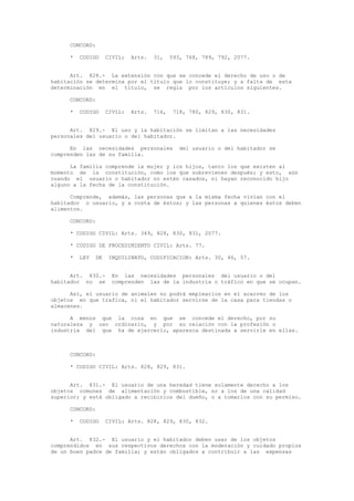 CONCORD:
* CODIGO CIVIL: Arts. 31, 593, 768, 789, 792, 2077.
Art. 828.- La extensión con que se concede el derecho de uso o de
habitación se determina por el título que lo constituye; y a falta de esta
determinación en el título, se regla por los artículos siguientes.
CONCORD:
* CODIGO CIVIL: Arts. 716, 718, 780, 829, 830, 831.
Art. 829.- El uso y la habitación se limitan a las necesidades
personales del usuario o del habitador.
En las necesidades personales del usuario o del habitador se
comprenden las de su familia.
La familia comprende la mujer y los hijos, tanto los que existen al
momento de la constitución, como los que sobrevienen después; y esto, aún
cuando el usuario o habitador no estén casados, ni hayan reconocido hijo
alguno a la fecha de la constitución.
Comprende, además, las personas que a la misma fecha vivían con el
habitador o usuario, y a costa de éstos; y las personas a quienes éstos deben
alimentos.
CONCORD:
* CODIGO CIVIL: Arts. 349, 828, 830, 831, 2077.
* CODIGO DE PROCEDIMIENTO CIVIL: Arts. 77.
* LEY DE INQUILINATO, CODIFICACION: Arts. 30, 46, 57.
Art. 830.- En las necesidades personales del usuario o del
habitador no se comprenden las de la industria o tráfico en que se ocupan.
Así, el usuario de animales no podrá emplearlos en el acarreo de los
objetos en que trafica, ni el habitador servirse de la casa para tiendas o
almacenes.
A menos que la cosa en que se concede el derecho, por su
naturaleza y uso ordinario, y por su relación con la profesión o
industria del que ha de ejercerlo, aparezca destinada a servirle en ellas.
CONCORD:
* CODIGO CIVIL: Arts. 828, 829, 831.
Art. 831.- El usuario de una heredad tiene solamente derecho a los
objetos comunes de alimentación y combustible, no a los de una calidad
superior; y está obligado a recibirlos del dueño, o a tomarlos con su permiso.
CONCORD:
* CODIGO CIVIL: Arts. 828, 829, 830, 832.
Art. 832.- El usuario y el habitador deben usar de los objetos
comprendidos en sus respectivos derechos con la moderación y cuidado propios
de un buen padre de familia; y están obligados a contribuir a las expensas
 