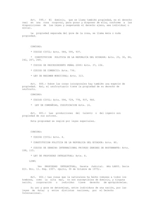 Art. 599.- El dominio, que se llama también propiedad, es el derecho
real en una cosa corporal, para gozar y disponer de ella, conforme a las
disposiciones de las leyes y respetando el derecho ajeno, sea individual o
social.
La propiedad separada del goce de la cosa, se llama mera o nuda
propiedad.
CONCORD:
* CODIGO CIVIL: Arts. 584, 595, 937.
* CONSTITUCION POLITICA DE LA REPUBLICA DEL ECUADOR: Arts. 23, 30, 84,
242, 267, 269.
* CODIGO DE PROCEDIMIENTO PENAL 2000: Arts. 37, 106.
* CODIGO DE COMERCIO: Arts. 736.
* LEY DE REGIMEN MUNICIPAL: Arts. 313.
Art. 600.- Sobre las cosas incorporales hay también una especie de
propiedad. Así, el usufructuario tiene la propiedad de su derecho de
usufructo.
CONCORD:
* CODIGO CIVIL: Arts. 594, 729, 778, 937, 966.
* LEY DE COMPAÑIAS, CODIFICACION Arts. 16.
Art. 601.- Las producciones del talento o del ingenio son
propiedad de sus autores.
Esta propiedad se regirá por leyes especiales.
CONCORD:
* CODIGO CIVIL: Arts. 4.
* CONSTITUCION POLITICA DE LA REPUBLICA DEL ECUADOR: Arts. 80.
* CODIGO DE DERECHO INTERNACIONAL PRIVADO SANCHEZ DE BUSTAMANTE: Arts.
108, 115.
* LEY DE PROPIEDAD INTELECTUAL: Arts. 4.
LINK:
Ver PROPIEDAD INTELECTUAL, Gaceta Judicial. Año LXXVI. Serie
XII. Nro. 11. Pág. 2307. (Quito, 30 de Octubre de 1975).
Art. 602.- Las cosas que la naturaleza ha hecho comunes a todos los
hombres, como la alta mar, no son susceptibles de dominio, y ninguna
nación, corporación o individuo tiene derecho de apropiárselas.
Su uso y goce se determinan, entre individuos de una nación, por las
leyes de ésta; y entre distintas naciones, por el Derecho
Internacional.
 