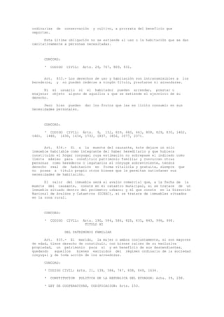 ordinarias de conservación y cultivo, a prorrata del beneficio que
reporten.
Esta última obligación no se extiende al uso o la habitación que se dan
caritativamente a personas necesitadas.
CONCORD:
* CODIGO CIVIL: Arts. 29, 767, 809, 831.
Art. 833.- Los derechos de uso y habitación son intransmisibles a los
herederos, y no pueden cederse a ningún título, prestarse ni arrendarse.
Ni el usuario ni el habitador pueden arrendar, prestar o
enajenar objeto alguno de aquellos a que se extiende el ejercicio de su
derecho.
Pero bien pueden dar los frutos que les es lícito consumir en sus
necesidades personales.
CONCORD:
* CODIGO CIVIL: Arts. 9, 152, 659, 660, 663, 808, 829, 830, 1402,
1461, 1480, 1630, 1634, 1732, 1837, 1856, 2077, 2371.
Art. 834.- Si a la muerte del causante, éste dejare un solo
inmueble habitable como integrante del haber hereditario y que hubiera
constituido el hogar conyugal cuya estimación no sobrepase el indicado como
límite máximo para constituir patrimonio familiar y concurran otras
personas como herederos o legatarios el cónyuge sobreviviente, tendrá
derecho real de habitación en forma vitalicia y gratuita, siempre que
no posea a título propio otros bienes que le permitan satisfacer sus
necesidades de habitación.
El valor del inmueble será el avalúo comercial que, a la fecha de la
muerte del causante, conste en el catastro municipal, si se tratare de un
inmueble situado dentro del perímetro urbano; y el que conste en la Dirección
Nacional de Avalúos y Catastros (DINAC), si se tratare de inmuebles situados
en la zona rural.
CONCORD:
* CODIGO CIVIL: Arts. 190, 584, 586, 825, 835, 843, 996, 998.
TITULO XI
DEL PATRIMONIO FAMILIAR
Art. 835.- El marido, la mujer o ambos conjuntamente, si son mayores
de edad, tiene derecho de constituir, con bienes raíces de su exclusiva
propiedad, un patrimonio para sí y en beneficio de sus descendientes,
quedando aquellos bienes excluidos del régimen ordinario de la sociedad
conyugal y de toda acción de los acreedores.
CONCORD:
* CODIGO CIVIL: Arts. 21, 139, 586, 747, 838, 849, 1634.
* CONSTITUCION POLITICA DE LA REPUBLICA DEL ECUADOR: Arts. 39, 238.
* LEY DE COOPERATIVAS, CODIFICACION: Arts. 153.
 