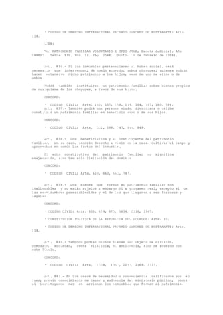 * CODIGO DE DERECHO INTERNACIONAL PRIVADO SANCHEZ DE BUSTAMANTE: Arts.
114.
LINK:
Ver PATRIMONIO FAMILIAR VOLUNTARIO E IPSO JURE, Gaceta Judicial. Año
LXXXVI. Serie XIV. Nro. 11. Pág. 2544. (Quito, 18 de Febrero de 1986).
Art. 836.- Si los inmuebles pertenecieren al haber social, será
necesario que intervengan, de común acuerdo, ambos cónyuges, quienes podrán
hacer extensivo dicho patrimonio a los hijos, sean de uno de ellos o de
ambos.
Podrá también instituirse un patrimonio familiar sobre bienes propios
de cualquiera de los cónyuges, a favor de sus hijos.
CONCORD:
* CODIGO CIVIL: Arts. 140, 157, 158, 159, 164, 167, 180, 586.
Art. 837.- También podrá una persona viuda, divorciada o célibe
constituir un patrimonio familiar en beneficio suyo o de sus hijos.
CONCORD:
* CODIGO CIVIL: Arts. 332, 599, 747, 844, 849.
Art. 838.- Los beneficiarios y el instituyente del patrimonio
familiar, en su caso, tendrán derecho a vivir en la casa, cultivar el campo y
aprovechar en común los frutos del inmueble.
El acto constitutivo del patrimonio familiar no significa
enajenación, sino tan sólo limitación del dominio.
CONCORD:
* CODIGO CIVIL: Arts. 659, 660, 663, 747.
Art. 839.- Los bienes que forman el patrimonio familiar son
inalienables y no están sujetos a embargo ni a gravamen real, excepto el de
las servidumbres preestablecidas y el de las que llegaren a ser forzosas y
legales.
CONCORD:
* CODIGO CIVIL: Arts. 835, 859, 875, 1634, 2316, 2367.
* CONSTITUCION POLITICA DE LA REPUBLICA DEL ECUADOR: Arts. 39.
* CODIGO DE DERECHO INTERNACIONAL PRIVADO SANCHEZ DE BUSTAMANTE: Arts.
114.
Art. 840.- Tampoco podrán dichos bienes ser objeto de división,
comodato, sociedad, renta vitalicia, ni anticresis, sino de acuerdo con
este Título.
CONCORD:
* CODIGO CIVIL: Arts. 1338, 1957, 2077, 2169, 2337.
Art. 841.- En los casos de necesidad o conveniencia, calificados por el
juez, previo conocimiento de causa y audiencia del ministerio público, podrá
el instituyente dar en arriendo los inmuebles que formen el patrimonio.
 