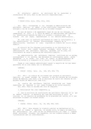 El ministerio público se cerciorará de la necesidad y
conveniencia del acto, bajo su más estricta responsabilidad.
CONCORD:
* CODIGO CIVIL: Arts. 1856, 1911, 1920.
Art. 842.- Corresponde a los cónyuges la administración del
patrimonio familiar, si ambos lo han constituido, siguiendo reglas
análogas a las de la administración de la sociedad conyugal.
En caso de muerte o de impedimento legal de uno de los cónyuges, le
reemplazará el otro, y a falta de ambos, el administrador que nombraren
los beneficiarios mayores de edad y el curador o curadores que, de
acuerdo con las leyes, representaren a los menores beneficiarios.
En todo caso, el usufructo aprovechará en común al instituyente y a
los beneficiarios. Si hubiere disconformidad respecto de la
administración, resolverá el juez, siguiendo el trámite del juicio verbal
sumario.
El divorcio de los cónyuges instituyentes no se inscribirá en el
Registro Civil, sino cuando hubiesen acordado, entre ellos, la
administración del patrimonio familiar, aprobado por el juez, con
conocimiento de causa y audiencia del ministerio público.
La administración del patrimonio familiar instituido por un célibe,
corresponderá a la persona que designare el instituyente, quien podrá
designarse a sí mismo. Con todo, en cuanto al aprovechamiento de
frutos se estará a lo dispuesto en el inciso 3. del presente artículo.
Puede el juez nombrar administrador cuando la mayoría de los que deben
aprovechar de la cosa común, así lo determinare.
CONCORD:
* CODIGO CIVIL: Arts. 21, 180, 367, 659, 778.
Art. 843.- La cuantía de los bienes que integren el patrimonio
familiar, no puede exceder de cuarenta y ocho mil dólares de los Estados
Unidos de América, como base, y de un adicional de cuatro mil dólares de los
Estados Unidos de América por cada hijo.
La cuantía del patrimonio familiar establecida por leyes
especiales se imputará a las sumas fijadas en el inciso anterior.
Art. 844.- Para la validez del acto se requiere:
1. Autorización del juez competente; y,
2. Que la escritura de constitución del patrimonio familiar, en la que
se deberá insertar la sentencia del juez que autorizare el acto, se
inscriba en el registro de gravámenes de la propiedad del cantón, en el que
estuviesen situados los bienes raíces.
CONCORD:
* CODIGO CIVIL: Arts. 16, 45, 586, 845, 1697.
Art. 845.- Para obtener la licencia judicial se determinará en la
solicitud el nombre y apellido, el estado civil, la edad y el domicilio
del peticionario, así como los de los beneficiarios y el lugar o lugares
donde estuvieren situados los inmuebles, con sus linderos propios y demás
circunstancias que los individualicen.
 
