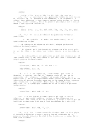 CONCORD:
* CODIGO CIVIL: Arts. 21, 22, 233, 322, 331, 332, 1462, 1463.
Art. 850.- La constitución del patrimonio familiar no podrá hacerse
en perjuicio de los derechos de los acreedores, ni de las personas a
quienes deba alimentos el instituyente, quienes podrán ejercer en contra
de éste, acción rescisoria, dentro del plazo de prescripción que se contará
desde la inscripción de la escritura.
CONCORD:
* CODIGO CIVIL: Arts. 349, 847, 1697, 1698, 1708, 1716, 2370, 2392.
Art. 851.- Son causas de extinción del patrimonio familiar ya
constituido:
1. El fallecimiento de todos los beneficiarios, si el
constituyente es célibe;
2. La terminación del estado de matrimonio, siempre que hubieren
fallecido los beneficiarios;
3. El acuerdo entre los cónyuges si no existiere algún hijo o nieto
de uno de ellos o de ambos, que tuviere derecho a ser beneficiario;
y,
4. La subrogación por otro patrimonio que podrá ser autorizada por el
juez, previa solicitud del instituyente. El juez calificará la conveniencia en
interés común de los beneficiarios.
CONCORD:
* CODIGO CIVIL: Arts. 64, 105, 165, 835, 837.
* LEY NOTARIAL: Arts. 18.
Art. 852.- Si se expropiare, judicialmente, por causa de
necesidad y utilidad pública, el inmueble sobre el que se ha
constituido el patrimonio familiar, el precio íntegro de la
expropiación y de las correspondientes indemnizaciones se depositará en una
institución del sistema financiero para que, con la compra de otro inmueble,
siga constituido el patrimonio. Entre tanto los beneficiarios
percibirán los dividendos por intereses en vez de los frutos a que antes
tenían derecho.
CONCORD:
* CODIGO CIVIL: Arts. 659, 660, 663.
Art. 853.- Será oído el ministerio público en todos los juicios
relativos al patrimonio familiar, incluso en las diligencias para
constituirlo. Los casos de nulidad y rescisión, y cualquier litigio que se
suscitare, se resolverán en el modo y forma determinados en el Art. 847.
CONCORD:
* CODIGO CIVIL: Arts. 844, 847, 1697.
Art. 854.- Para la constitución del patrimonio familiar no se pagará
el impuesto de alcabala, y tanto el notario como el registrador de la
propiedad cobrarán únicamente la mitad de los derechos que les asigne la ley
para casos similares.
CONCORD:
 