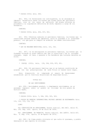 * CODIGO CIVIL: Arts. 844.
Art. 855.- Si fallecieren los instituyentes, no se recaudará el
impuesto hereditario sobre los bienes que forman parte del patrimonio
familiar, sino en los casos de extinción del mismo; entonces se
procederá a la liquidación definitiva de dicho impuesto a cargo de los
herederos.
CONCORD:
* CODIGO CIVIL: Arts. 835, 837, 851.
Art. 856.- Mientras subsista el patrimonio familiar, los bienes que lo
constituyen estarán exentos de impuestos, salvo el gravamen a la propiedad
predial, sin que para su cómputo se acumulen las demás contribuciones.
CONCORD:
* LEY DE REGIMEN MUNICIPAL: Arts. 315, 332.
Art. 857.- Si se extinguiere el patrimonio familiar, los bienes que lo
formaban volverán al pleno dominio del que lo constituyó o de la sociedad
conyugal, según el caso, o pasarán a los herederos que tuvieren derechos en
ellos.
CONCORD:
* CODIGO CIVIL: Arts. 139, 599, 835, 837, 851.
Art. 858.- El patrimonio familiar que no se hubiere constituido de
acuerdo con las prescripciones de este Título no tendrá valor legal.
Esta disposición no comprende al seguro de desgravamen
establecido por el Instituto Ecuatoriano de Seguridad Social.
TITULO XII
DE LAS SERVIDUMBRES
Art. 859.- Servidumbre predial, o simplemente servidumbre, es un
gravamen impuesto sobre un predio en utilidad de otro predio de
distinto dueño.
CONCORD:
* CODIGO CIVIL: Arts. 7, 586, 595, 925, 929.
* CODIGO DE DERECHO INTERNACIONAL PRIVADO SANCHEZ DE BUSTAMANTE: Arts.
131, 132, 133, 134, 135.
LINK:
Ver CONSTITUCION DE SERVIDUMBRE, Gaceta Judicial. Año XXII. Serie IV.
Nro. 136. Pág. 1091. (Quito, 29 de Julio de 1924).
Ver SERVIDUMBRE DE TRANSITO, Gaceta Judicial. Año LXXVII. Serie XII.
Nro. 9. Pág. 1791. (Quito, 22 de Agosto de 1975).
Art. 860.- Se llama predio sirviente el que sufre el gravamen, y predio
dominante el que reporta la utilidad.
 