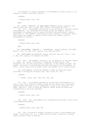 Con respecto al predio dominante la servidumbre se llama activa, y con
respecto al predio sirviente, pasiva.
CONCORD:
* CODIGO CIVIL: Arts. 595.
LINK:
Ver ACCION POSESORIA DE SERVIDUMBRE TRANSITO, Gaceta Judicial. Año
LXXVII. Serie XII. Nro. 9. Pág. 1897. (Quito, 29 de Mayo de 1975).
Art. 861.- Servidumbre continua es la que se ejerce o se puede ejercer
continuamente, sin necesidad de un hecho actual del hombre, como la
servidumbre de acueducto por un canal artificial que pertenece al predio
dominante; y servidumbre discontinua la que se ejerce a intervalos más o
menos largos de tiempo, y supone un hecho actual del hombre, como la
servidumbre de tránsito.
CONCORD:
* CODIGO CIVIL: Arts. 926.
LINK:
Ver SERVIDUMBRE CONTINUA Y DISCONTINUA, Gaceta Judicial. Año XXXI.
Serie 5. Nro. 80. Pág. 1838. (Quito, 3 de Junio de 1933).
Ver SERVIDUMBRE DE ACUEDUCTO, Gaceta Judicial. Año LIV. Serie 7. Nro.
8. Pág. 854. (Quito, 4 de Febrero de 1949).
Art. 862.- Servidumbre positiva, es en general, la que sólo impone
al dueño del predio sirviente la obligación de dejar hacer, como
cualquiera de las dos anteriores; y negativa, la que impone al dueño del
predio sirviente la prohibición de hacer algo que sin la servidumbre le
sería lícito, como la de no poder elevar sus paredes sino a cierta altura.
Las servidumbres positivas imponen a veces al dueño del predio
sirviente la obligación de hacer algo, como la del Art. 878.
CONCORD:
* CODIGO CIVIL: Arts. 860, 878, 980, 984.
Art. 863.- Servidumbre aparente es la que está continuamente a la
vista, como la de tránsito cuando se hace por una senda o por una puerta
especialmente destinada a él; e inaparente, la que no se conoce por una
señal exterior, como la misma de tránsito cuando carece de estas dos
circunstancias o de otras análogas.
CONCORD:
* CODIGO CIVIL: Arts. 926.
Art. 864.- Las servidumbres son inseparables del predio a que activa
o pasivamente pertenecen.
CONCORD:
* CODIGO CIVIL: Arts. 859, 860.
Art. 865.- Dividido el predio sirviente no varía la servidumbre que
estaba constituida en él, y deben sufrirla aquel o aquellos a quienes
toque la parte en que se ejercía.
 