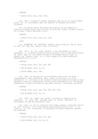 CONCORD:
* CODIGO CIVIL: Arts. 860, 1540.
Art. 866.- Dividido el predio dominante cada uno de los nuevos dueños
gozará de la servidumbre, pero sin aumentar el gravamen del predio
sirviente.
Así, los nuevos dueños del predio que goza de una servidumbre de
tránsito no pueden exigir que se altere la dirección, forma, calidad o anchura
de la senda o camino destinado a ella.
CONCORD:
* CODIGO CIVIL: Arts. 860, 925, 1540.
LINK:
Ver SOLEMNIDAD DE ESCRITURA PUBLICA, Gaceta Judicial. Año X. Serie
II. Nro. 121. Pág. 964. (Quito, Julio 21 de 1876).
Art. 867.- El que tiene derecho a una servidumbre lo tiene
igualmente a los medios necesarios para ejercerla. Así, el que tiene derecho
de sacar agua de una fuente situada en la heredad vecina, tiene el
derecho de tránsito para ir a ella, aunque no se haya establecido
expresamente en el título.
CONCORD:
* CODIGO CIVIL: Arts. 905, 926, 928.
* LEY DE AGUAS: Arts. 62, 63.
* CODIGO PENAL: Arts. 580.
Art. 868.- El que goza de una servidumbre puede hacer las obras
indispensables para ejercerla; pero serán a su costa, si no se ha
establecido lo contrario; y aún cuando el dueño del predio sirviente se haya
obligado a hacerlas o repararlas, le será lícito exonerarse de la obligación,
abandonando la parte del predio en que deban hacerse o conservarse las obras.
CONCORD:
* CODIGO CIVIL: Arts. 860, 878, 894, 905, 1959.
* LEY DE AGUAS: Arts. 62, 64.
Art. 869.- El dueño del predio sirviente no puede alterar,
disminuir, ni hacer más incómoda para el predio dominante la
servidumbre con que está gravado el suyo.
Con todo, si por el transcurso del tiempo llegare a serle más oneroso
el modo primitivo de la servidumbre, podrá proponer que se varíe a su
costa; y si las variaciones no perjudican al predio dominante, deberán
ser aceptadas.
CONCORD:
* CODIGO CIVIL: Arts. 860, 872, 906.
* LEY DE AGUAS: Arts. 61, 66, 68.
 