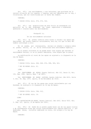 Art. 870.- Las servidumbres, o son naturales, que provienen de la
natural situación de los lugares, o legales, que son impuestas por la ley, o
voluntarias, que son constituidas por un hecho del hombre.
CONCORD:
* CODIGO CIVIL: Arts. 872, 875, 924.
Art. 871.- Las disposiciones de este Título se entenderán sin
perjuicio de lo que dispongan las leyes especiales u ordenanzas
generales o locales sobre las servidumbres.
Parágrafo 1o.
De las servidumbres naturales
Art. 872.- El predio inferior está sujeto a recibir las aguas que
descienden del predio superior naturalmente, esto es, sin que la mano del
hombre contribuya a ello.
No se puede, por consiguiente, dirigir un albañal o acequia sobre
el predio vecino, si no se ha constituido esta servidumbre especial.
En el predio sirviente no se puede hacer cosa alguna que estorbe la
servidumbre natural, ni en el predio dominante, cosa alguna que la grave.
La modificación al curso de las aguas se sujetará a lo dispuesto en la
Ley de Aguas.
CONCORD:
* CODIGO CIVIL: Arts. 860, 869, 870, 898, 909, 923.
* LEY DE AGUAS: Arts. 61.
LINK:
Ver SERVIDUMBRE DE AGUAS, Gaceta Judicial. Año III. Serie II. Nro.
136. Pág. 1086. (Quito, Mayo 7 de 1887).
Ver SERVIDUMBRE DE AGUAS LLUVIAS, Gaceta Judicial. Año XIII. Serie
3. Nro. 30. Pág. 1473. (Quito, 18 de Noviembre de 1913).
Art. 873.- El uso de las aguas que corren naturalmente por una
heredad, se sujetará a lo dispuesto en la Ley de Aguas.
CONCORD:
* CODIGO CIVIL: Arts. 586, 612.
* LEY DE AGUAS: Arts. 14.
LINK:
Ver ADJUDICACION DE AGUAS, Gaceta Judicial. Año LVII. Serie VIII. Nro.
2. Pág. 141. (Quito, 19 de Agosto de 1952).
Art. 874.- El dueño de un predio puede hacer uso de las aguas lluvias
y de cualesquiera otras que corran ocasionalmente por caminos públicos o por
quebradas secas, inclusive cambiando su curso, con arreglo a la Ley de
Aguas.
CONCORD:
 