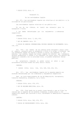 * CODIGO CIVIL: Arts. 4.
Parágrafo 2o.
De las servidumbres legales
Art. 875.- Las servidumbres legales son relativas al uso público o a la
utilidad de los particulares.
Las servidumbres legales relativas al uso público son:
El uso de las riberas, en cuanto sea necesario para la
navegación o flote;
Y las demás determinadas por los reglamentos u ordenanzas
respectivos.
CONCORD:
* CODIGO CIVIL: Arts. 7, 614, 870.
* LEY DE CAMINOS: Arts. 33.
* CODIGO DE DERECHO INTERNACIONAL PRIVADO SANCHEZ DE BUSTAMANTE: Arts.
134, 135.
Art. 876.- Los dueños de las riberas están obligados a dejar libre
el espacio necesario para la navegación o flote a la sirga, y tolerarán que
los navegantes saquen sus barcas y balsas a tierra, las aseguren a los
árboles, las carenen, sequen sus velas, compren los efectos que libremente
quieran vendérseles, y vendan a los ribereños los suyos; pero, sin permiso del
respectivo ribereño y de la autoridad local, no podrán establecer ventas
públicas.
El propietario ribereño no podrá cortar el árbol a que
actualmente estuviere atada una nave, barca o balsa.
CONCORD:
* CODIGO CIVIL: Arts. 614, 615, 628, 629, 630, 631.
Art. 877.- Las servidumbres legales de la segunda especie son
asimismo determinadas por las ordenanzas y reglamentos respectivos.
Aquí se trata especialmente de las de demarcación, cerramiento,
tránsito, medianería, acueducto, luz y vista.
CONCORD:
* CODIGO CIVIL: Arts. 870, 875.
* LEY DE REGIMEN MUNICIPAL: Arts. 64.
Art. 878.- Todo dueño de un predio tiene derecho a que se fijen los
límites que lo separan de los predios lindantes, y podrá exigir a los
respectivos dueños que concurran a ello, haciéndose la demarcación a expensas
comunes.
CONCORD:
* CODIGO CIVIL: Arts. 862, 870, 877.
* CODIGO DE PROCEDIMIENTO CIVIL: Arts. 666.
 