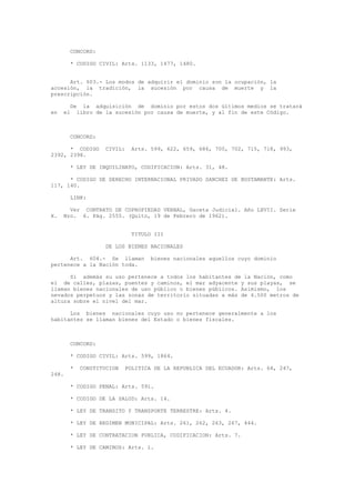 CONCORD:
* CODIGO CIVIL: Arts. 1133, 1477, 1480.
Art. 603.- Los modos de adquirir el dominio son la ocupación, la
accesión, la tradición, la sucesión por causa de muerte y la
prescripción.
De la adquisición de dominio por estos dos últimos medios se tratará
en el libro de la sucesión por causa de muerte, y al fin de este Código.
CONCORD:
* CODIGO CIVIL: Arts. 599, 622, 659, 686, 700, 702, 715, 718, 993,
2392, 2398.
* LEY DE INQUILINATO, CODIFICACION: Arts. 31, 48.
* CODIGO DE DERECHO INTERNACIONAL PRIVADO SANCHEZ DE BUSTAMANTE: Arts.
117, 140.
LINK:
Ver CONTRATO DE COPROPIEDAD VERBAL, Gaceta Judicial. Año LXVII. Serie
X. Nro. 6. Pág. 2555. (Quito, 19 de Febrero de 1962).
TITULO III
DE LOS BIENES NACIONALES
Art. 604.- Se llaman bienes nacionales aquellos cuyo dominio
pertenece a la Nación toda.
Si además su uso pertenece a todos los habitantes de la Nación, como
el de calles, plazas, puentes y caminos, el mar adyacente y sus playas, se
llaman bienes nacionales de uso público o bienes públicos. Asimismo, los
nevados perpetuos y las zonas de territorio situadas a más de 4.500 metros de
altura sobre el nivel del mar.
Los bienes nacionales cuyo uso no pertenece generalmente a los
habitantes se llaman bienes del Estado o bienes fiscales.
CONCORD:
* CODIGO CIVIL: Arts. 599, 1864.
* CONSTITUCION POLITICA DE LA REPUBLICA DEL ECUADOR: Arts. 64, 247,
248.
* CODIGO PENAL: Arts. 591.
* CODIGO DE LA SALUD: Arts. 14.
* LEY DE TRANSITO Y TRANSPORTE TERRESTRE: Arts. 4.
* LEY DE REGIMEN MUNICIPAL: Arts. 261, 262, 263, 267, 444.
* LEY DE CONTRATACION PUBLICA, CODIFICACION: Arts. 7.
* LEY DE CAMINOS: Arts. 1.
 