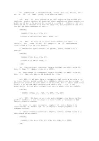 Ver DEMARCACION Y REIVINDICACION, Gaceta Judicial. Año XCI. Serie
XV. No. 10. Pág. 2896. (Quito, 30 de Enero de 1991).
Art. 879.- Si se ha quitado de su lugar alguno de los mojones que
deslindan predios vecinos, el dueño del predio perjudicado tiene derecho para
pedir que el que lo ha quitado lo reponga a su costa y le indemnice de los
daños que de la remoción se le hubieren originado, sin perjuicio de las penas
con que las leyes castiguen el delito.
CONCORD:
* CODIGO CIVIL: Arts. 870, 877.
* CODIGO DE PROCEDIMIENTO PENAL: Arts. 580.
Art. 880.- El dueño de un predio tiene derecho para cerrarlo o
cercarlo por todas partes, sin perjuicio de las servidumbres
constituidas a favor de otros predios.
El cerramiento podrá consistir en paredes, fosos, cercas vivas o
muertas.
CONCORD:
* CODIGO CIVIL: Arts. 870, 877.
* CODIGO DE LA SALUD: Arts. 10.
LINK:
Ver CONSTRUCCIONES CONTIGUAS, Gaceta Judicial. Año VIII. Serie II.
Nro. 89. Pág. 707. (Quito, Junio 16 de 1890).
Ver SERVIDUMBRE DE CERRAMIENTO, Gaceta Judicial. Año XXII. Serie IV.
Nro. 103. Pág. 828. (Quito, 16 de Abril de 1923).
Art. 881.- Si el dueño hace el cerramiento del predio a su costa y en
su propio terreno, podrá hacerlo de la calidad y dimensiones que quiera. Y el
propietario lindante no podrá servirse de la pared, foso o cerca, para ningún
objeto, a no ser que haya adquirido este derecho por título o por
prescripción de diez años, contados como para la adquisición del dominio.
CONCORD:
* CODIGO CIVIL: Arts. 718, 870, 877, 2405, 2408.
Art. 882.- El dueño de un predio podrá obligar a los dueños de los
predios lindantes a que concurran a la construcción y reparación de las
cercas divisorias comunes.
El juez, en caso necesario, reglará el modo y forma de la
concurrencia; de manera que no se imponga a ningún propietario un
gravamen ruinoso.
La cerca divisoria construida a expensas comunes, estará sujeta a la
servidumbre de medianería.
CONCORD:
* CODIGO CIVIL: Arts. 870, 877, 878, 888, 894, 2204, 2209.
LINK:
 