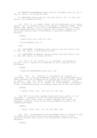 Ver RENUNCIA DE MEDIANERIA, Gaceta Judicial. Año XXXIX. Serie VI. Nro. 9.
Pág. 57. (Quito, 7 de Octubre de 1936).
Ver OBRA NUEVA, Gaceta Judicial. Año LXIX. Serie X. Nro. 10. Pág. 3347.
(Quito, 4 de Diciembre de 1964).
Art. 883.- Si un predio carece de toda comunicación con el camino
público, por la interposición de otros predios, el dueño del primero tendrá
derecho para imponer a los otros la servidumbre de tránsito, en cuanto
fuere indispensable para el uso y beneficio de su predio, pagando el valor
del terreno necesario para la servidumbre, y resarciendo cualquier otro
perjuicio.
CONCORD:
* CODIGO CIVIL: Arts. 870, 877, 1353.
* LEY DE CAMINOS: Arts. 51.
LINK:
Ver SERVIDUMBRE DE TRANSITO, Gaceta Judicial. Año LIX. Serie 8. Nro.
12. Pág. 1121. (Quito, 1 de Noviembre de 1955).
Ver SERVIDUMBRE DE TRANSITO, Gaceta Judicial. Año LXIX. Serie X. Nro.
11. Pág. 3488. (Quito, 13 de Enero de 1965).
Art. 884.- Si las partes no se convienen, se reglará por
peritos, tanto el importe de la indemnización como el ejercicio de la
servidumbre.
CONCORD:
* CODIGO DE PROCEDIMIENTO CIVIL: Arts. 696.
Art. 885.- Si concedida la servidumbre de tránsito en
conformidad a los artículos precedentes, llega a no ser indispensable para el
predio dominante, por la adquisición de terrenos que le dan un acceso cómodo
al camino, o por otro medio, el dueño del predio sirviente tendrá
derecho para pedir que se le exonere de la servidumbre, restituyendo
lo que, al establecerse ésta, se le hubiere pagado por el valor del terreno.
CONCORD:
* CODIGO CIVIL: Arts. 860, 870, 877, 910, 929.
Art. 886.- Si se vende o permuta alguna parte de un predio, o si es
adjudicada a cualquiera de los que la poseían proindiviso, y en
consecuencia esta parte viene a quedar separada del camino, se
entenderá concedida a favor de ella una servidumbre de tránsito, sin
indemnización alguna.
CONCORD:
* CODIGO CIVIL: Arts. 32, 870, 882, 888, 1388.
Art. 887.- La medianería es una servidumbre legal en virtud de la cual
los dueños de dos predios vecinos que tienen paredes, fosos, o cercas
divisorias comunes, están sujetos a las obligaciones recíprocas que van a
expresarse.
CONCORD:
 