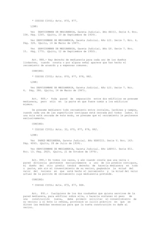 * CODIGO CIVIL: Arts. 870, 877.
LINK:
Ver SERVIDUMBRE DE MEDIANERIA, Gaceta Judicial. Año XXIII. Serie 4. Nro.
158. Pág. 1265. (Quito, 23 de Septiembre de 1924).
Ver SERVIDUMBRE DE MEDIANERIA, Gaceta Judicial. Año LII. Serie 7. Nro. 4.
Pág. 326. (Quito, 14 de Marzo de 1947).
Ver SERVIDUMBRE DE MEDIANERIA, Gaceta Judicial. Año LV. Serie 7. Nro.
15. Pág. 1770. (Quito, 12 de Septiembre de 1950).
Art. 888.- Hay derecho de medianería para cada uno de los dueños
lindantes, cuando consta o por alguna señal aparece que han hecho el
cerramiento de acuerdo y a expensas comunes.
CONCORD:
* CODIGO CIVIL: Arts. 870, 877, 878, 882.
LINK:
Ver SERVIDUMBRE DE MEDIANERIA, Gaceta Judicial. Año LII. Serie 7. Nro.
4. Pág. 386. (Quito, 14 de Marzo de 1947).
Art. 889.- Toda pared de separación entre dos edificios se presume
medianera, pero sólo en la parte en que fuere común a los edificios
mismos.
Se presume medianero todo cerramiento entre corrales, jardines y campos,
cuando cada una de las superficies contiguas está cerrada por todos lados. Si
una sola está cerrada de este modo, se presume que el cerramiento le pertenece
exclusivamente.
CONCORD:
* CODIGO CIVIL: Arts. 32, 870, 877, 878, 882.
LINK:
Ver PARED MEDIANERA, Gaceta Judicial. Año XXXVIII. Serie V. Nro. 163.
Pág. 4043. (Quito, 28 de Julio de 1939).
Ver SERVIDUMBRE DE MEDIANERIA, Gaceta Judicial. Año LXXVII. Serie XII.
Nro. 13. Pág. 2825. (Quito, 21 de Octubre de 1976).
Art. 890.- En todos los casos, y aún cuando conste que una cerca o
pared divisoria pertenece exclusivamente a uno de los predios contiguos,
el dueño del otro predio tendrá derecho de hacerla medianera en todo
o parte, aún sin el consentimiento de su vecino, pagándole la mitad del
valor del terreno en que está hecho el cerramiento y la mitad del valor
actual de la porción de cerramiento cuya medianería pretende.
CONCORD:
* CODIGO CIVIL: Arts. 870, 877, 888.
Art. 891.- Cualquiera de los dos condueños que quiera servirse de la
pared medianera, para edificar sobre ella, o hacerla sostener el peso de
una construcción nueva, debe primero solicitar el consentimiento de
su vecino; y si éste lo rehúsa, provocará un juicio práctico en que se
dicten las medidas necesarias para que la nueva construcción no dañe al
vecino.
 