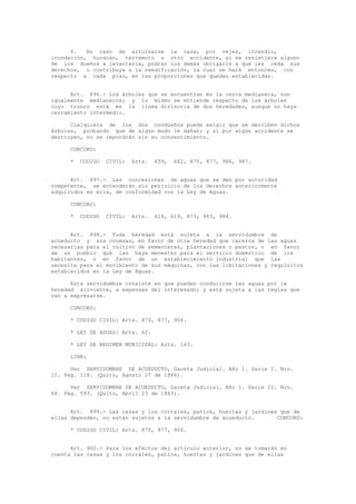 6. En caso de arruinarse la casa, por vejez, incendio,
inundación, huracán, terremoto u otro accidente, si se resistiere alguno
de los dueños a levantarla, podrán los demás obligarle a que les ceda sus
derechos, o contribuya a la reedificación, la cual se hará entonces, con
respecto a cada piso, en las proporciones que quedan establecidas.
Art. 896.- Los árboles que se encuentran en la cerca medianera, son
igualmente medianeros; y lo mismo se entiende respecto de los árboles
cuyo tronco está en la línea divisoria de dos heredades, aunque no haya
cerramiento intermedio.
Cualquiera de los dos condueños puede exigir que se derriben dichos
árboles, probando que de algún modo le dañan; y si por algún accidente se
destruyen, no se repondrán sin su consentimiento.
CONCORD:
* CODIGO CIVIL: Arts. 659, 662, 870, 877, 986, 987.
Art. 897.- Las concesiones de aguas que se den por autoridad
competente, se entenderán sin perjuicio de los derechos anteriormente
adquiridos en ella, de conformidad con la Ley de Aguas.
CONCORD:
* CODIGO CIVIL: Arts. 614, 619, 873, 983, 984.
Art. 898.- Toda heredad está sujeta a la servidumbre de
acueducto y sus conexas, en favor de otra heredad que carezca de las aguas
necesarias para el cultivo de sementeras, plantaciones o pastos, o en favor
de un pueblo que las haya menester para el servicio doméstico de los
habitantes, o en favor de un establecimiento industrial que las
necesite para el movimiento de sus máquinas, con las limitaciones y requisitos
establecidos en la Ley de Aguas.
Esta servidumbre consiste en que puedan conducirse las aguas por la
heredad sirviente, a expensas del interesado; y está sujeta a las reglas que
van a expresarse.
CONCORD:
* CODIGO CIVIL: Arts. 870, 877, 904.
* LEY DE AGUAS: Arts. 62.
* LEY DE REGIMEN MUNICIPAL: Arts. 163.
LINK:
Ver SERVIDUMBRE DE ACUEDUCTO, Gaceta Judicial. Año 1. Serie I. Nro.
15. Pág. 118. (Quito, Agosto 27 de 1886).
Ver SERVIDUMBRE DE ACUEDUCTO, Gaceta Judicial. Año 1. Serie II. Nro.
68. Pág. 593. (Quito, Abril 23 de 1883).
Art. 899.- Las casas y los corrales, patios, huertas y jardines que de
ellas dependen, no están sujetos a la servidumbre de acueducto. CONCORD:
* CODIGO CIVIL: Arts. 870, 877, 900.
Art. 900.- Para los efectos del artículo anterior, no se tomarán en
cuenta las casas y los corrales, patios, huertas y jardines que de ellas
 