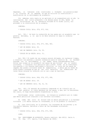 dependan, si hubiesen sido construidos o formados con posterioridad
a la citación de la demanda en que se solicite la constitución o
modificación de la servidumbre de acueducto.
Sin embargo, esta regla no se aplicará si se suspendiere por un año la
continuación del juicio propuesto o se dejase pasar un año, desde la
última notificación de la sentencia dictada en el mismo juicio, sin
proceder a la construcción de la acequia.
CONCORD:
* CODIGO CIVIL: Arts. 870, 877, 916.
Art. 901.- Se hará la conducción de las aguas por un acueducto que no
permita derrames, y en que no se deje estancar el agua ni acumular
basuras.
CONCORD:
* CODIGO CIVIL: Arts. 870, 877, 905, 983.
* LEY DE AGUAS: Arts. 35.
* LEY DE CAMINOS: Arts. 29, 30.
* CODIGO DE LA SALUD: Arts. 31.
Art. 902.- El dueño de una acequia estará obligado, en cualquier tiempo,
a construir los puentes y canales necesarios para el servicio de la heredad
gravada con la servidumbre, y las demás obras indispensables para
evitar que caigan en su acueducto las aguas de que hiciere uso el predio
sirviente, o cualquier otro perjuicio que a dicho fundo se le ocasionare.
Los puentes y los canales destinados a facilitar el curso de las aguas de
regadío del predio sirviente serán de mampostería, a menos que el dueño de
dicho predio convenga en que se use otro material; las dimensiones de
tales obras estarán en relación con el uso a que se destinen.
CONCORD:
* CODIGO CIVIL: Arts. 860, 870, 877, 898.
* LEY DE AGUAS: Arts. 29.
* LEY DE CAMINOS: Arts. 30, 31, 32.
Art. 903.- El derecho de acueducto comprende el de llevarlo por un
rumbo que permita el libre descenso de las aguas, y que, por la naturaleza
del suelo, no haga excesivamente dispendiosa la obra.
Verificadas estas condiciones, se llevará el acueducto por el rumbo
que menos perjuicios ocasione a los terrenos cultivados.
El rumbo más corto se mirará como el menos perjudicial a la heredad
sirviente y el menos costoso al interesado, si no se probare lo contrario.
El juez conciliará, en lo posible, los intereses de las partes; y en
los puntos dudosos, decidirá a favor de las heredades sirvientes.
CONCORD:
* CODIGO CIVIL: Arts. 860, 870, 877, 898.
LINK:
Ver SERVIDUMBRE DE ACUEDUCTO, Gaceta Judicial. Año XVIII. Serie 4.
Nro. 35. Pág. 277. (Quito, 4 de Febrero de 1920).
 