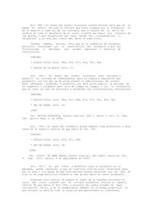 Art. 904.- El dueño del predio sirviente tendrá derecho para que se le
pague el precio de todo el terreno que fuere ocupado por el acueducto; el
de un espacio a cada uno de los costados, que no bajará de un metro de
anchura en toda la extensión de su curso, y podrá ser mayor por convenio de
las partes, o por disposición del juez, cuando las circunstancias lo
exigieren; y un diez por ciento más sobre la suma total.
Tendrá, además, derecho para que se le indemnice de cualquier
perjuicio ocasionado por la construcción del acueducto y por las
filtraciones y derrames que puedan imputarse a defectos de
construcción.
CONCORD:
* CODIGO CIVIL: Arts. 860, 870, 877, 906, 907, 908.
* CODIGO DE LA SALUD: Arts. 27.
Art. 905.- El dueño del predio sirviente está obligado a
permitir la entrada de trabajadores, para la limpia y reparación del
acueducto, con tal que se dé aviso previo al administrador del predio.
Está obligado, asimismo, a permitir, con este aviso previo, la entrada de
un inspector o cuidador; pero sólo de tiempo en tiempo, o con la frecuencia
que el juez, en caso de discordia y atendidas las circunstancias, determinare.
CONCORD:
* CODIGO CIVIL: Arts. 860, 867, 868, 870, 877, 901, 907, 983.
* LEY DE AGUAS: Arts. 63.
LINK:
Ver ACCION POSESORIA, Gaceta Judicial. Año 1. Serie I. Nro. 31. Pág.
246. (Quito, Mayo 11 de 1894).
Art. 906.- El dueño del acueducto podrá impedir toda plantación u obra
nueva en el espacio lateral de que habla el Art. 904.
CONCORD:
* CODIGO CIVIL: Arts. 870, 877, 904.
* LEY DE AGUAS: Arts. 69.
LINK:
Ver JUICIO DE OBRA NUEVA, Gaceta Judicial. Año LXXIV. Serie XI. Nro.
9. Pág. 1305. (Quito, 8 de Septiembre de 1970).
Art. 907.- El que tiene a beneficio suyo un acueducto en su
heredad, puede oponerse a que se construya otro en ella, ofreciendo paso
por el suyo a las aguas de que otra persona quiera servirse; con tal que de
ello no se siga perjuicio notable al que quiera abrir el nuevo acueducto.
Aceptada esta oferta, se pagará al dueño de la heredad sirviente el
valor del suelo ocupado por el antiguo acueducto, incluso el espacio
lateral de que habla el Art. 904, a prorrata del nuevo volumen de agua
introducido en él, y se le reembolsará, además, en la misma proporción lo
que valiere la obra en toda la longitud que aprovechare al interesado.
 