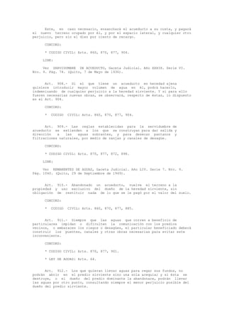 Este, en caso necesario, ensanchará el acueducto a su costa, y pagará
el nuevo terreno ocupado por él, y por el espacio lateral, y cualquier otro
perjuicio, pero sin el diez por ciento de recargo.
CONCORD:
* CODIGO CIVIL: Arts. 860, 870, 877, 904.
LINK:
Ver SERVIDUMBRE DE ACUEDUCTO, Gaceta Judicial. Año XXXIX. Serie VI.
Nro. 9. Pág. 74. (Quito, 7 de Mayo de 1936).
Art. 908.- Si el que tiene un acueducto en heredad ajena
quisiere introducir mayor volumen de agua en él, podrá hacerlo,
indemnizando de cualquier perjuicio a la heredad sirviente. Y si para ello
fueren necesarias nuevas obras, se observará, respecto de éstas, lo dispuesto
en el Art. 904.
CONCORD:
* CODIGO CIVIL: Arts. 860, 870, 877, 904.
Art. 909.- Las reglas establecidas para la servidumbre de
acueducto se extienden a los que se construyan para dar salida y
dirección a las aguas sobrantes, y para desecar pantanos y
filtraciones naturales, por medio de zanjas y canales de desagüe.
CONCORD:
* CODIGO CIVIL: Arts. 870, 877, 872, 898.
LINK:
Ver REMANENTES DE AGUAS, Gaceta Judicial. Año LIV. Serie 7. Nro. 9.
Pág. 1040. (Quito, 29 de Septiembre de 1949).
Art. 910.- Abandonado un acueducto, vuelve el terreno a la
propiedad y uso exclusivo del dueño de la heredad sirviente, sin
obligación de restituir nada de lo que se le pagó por el valor del suelo.
CONCORD:
* CODIGO CIVIL: Arts. 860, 870, 877, 885.
Art. 911.- Siempre que las aguas que corren a beneficio de
particulares impidan o dificulten la comunicación con los predios
vecinos, o embaracen los riegos o desagües, el particular beneficiado deberá
construir los puentes, canales y otras obras necesarias para evitar este
inconveniente.
CONCORD:
* CODIGO CIVIL: Arts. 870, 877, 901.
* LEY DE AGUAS: Arts. 64.
Art. 912.- Los que quieran llevar aguas para regar sus fundos, no
podrán abrir en el predio sirviente sino una sola acequia; y si ésta se
destruye, o el dueño del predio dominante la abandonare, podrán llevar
las aguas por otro punto, consultando siempre el menor perjuicio posible del
dueño del predio sirviente.
 