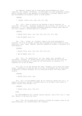 Sin embargo, siempre que no disminuyere apreciablemente el valor
comercial del predio sirviente, la autoridad o el juez competente, podrán,
previo informe técnico que demuestre la necesidad y utilidad, imponer dos o
más servidumbres de acueducto sobre un mismo predio.
CONCORD:
* CODIGO CIVIL: Arts. 860, 870, 877, 898.
Art. 913.- Para el ejercicio del derecho a que se refieren los
artículos anteriores, cualquier propietario de un fundo, los vecinos de una
población, y los que pretenden establecer máquinas, podrán sacar agua de
los ríos, lagunas o fuentes públicas o comunes.
CONCORD:
* CODIGO CIVIL: Arts. 612, 614, 619, 870, 873, 877, 898.
* LEY DE AGUAS: Arts. 24.
Art. 914.- Cuando se llevaren aguas a una hoya hidrográfica
distinta de la de su origen, de modo que no puedan ser restituidas al cauce
primitivo, esas aguas deberán devolver después de usadas, a cualquier otro
cauce público.
CONCORD:
* CODIGO CIVIL: Arts. 612, 614, 870, 873, 877.
* LEY DE AGUAS: Arts. 40.
Art. 915.- El beneficiario de las aguas que procedan de
vertientes situadas en terreno ajeno, para la ejecución de las obras que
necesite para acrecentar el caudal de las vertientes, se sujetará a lo
dispuesto en la Ley de Aguas.
Art. 916.- Si el que abriere una toma o acequia, con el ánimo de llevar
aguas, abandonare la obra por más de un año, se entenderá que ha renunciado
su derecho; y tendrá cualquier otro la facultad de abrir una nueva toma o
acequia.
CONCORD:
* CODIGO CIVIL: Arts. 900.
Art. 917.- La servidumbre legal de luz tiene por objeto dar luz a un
espacio cualquiera, cerrado y techado; pero no el de darle vista sobre el
predio vecino, esté cerrado o no.
CONCORD:
* CODIGO CIVIL: Arts. 870, 877.
LINK:
Ver SERVIDUMBRE DE LUZ Y VISTA, Gaceta Judicial. Serie VIII. Nro. 5. Pág.
488. (Quito, 11 de Junio de 1954).
Art. 918.- No se puede abrir ventana o tronera de ninguna clase en una
pared medianera, sin consentimiento del condueño.
 