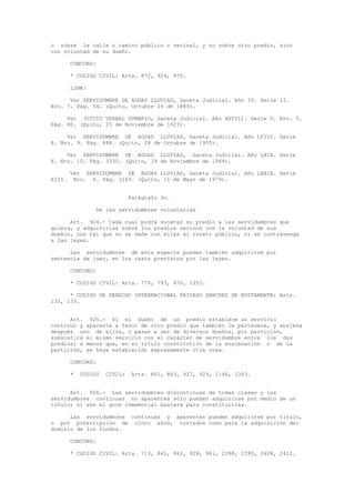 o sobre la calle o camino público o vecinal, y no sobre otro predio, sino
con voluntad de su dueño.
CONCORD:
* CODIGO CIVIL: Arts. 872, 924, 975.
LINK:
Ver SERVIDUMBRE DE AGUAS LLUVIAS, Gaceta Judicial. Año IV. Serie II.
Nro. 7. Pág. 54. (Quito, Octubre 24 de 1889).
Ver JUICIO VERBAL SUMARIO, Gaceta Judicial. Año XXVIII. Serie V. Nro. 5.
Pág. 80. (Quito, 23 de Noviembre de 1923).
Ver SERVIDUMBRE DE AGUAS LLUVIAS, Gaceta Judicial. Año LVIII. Serie
8. Nro. 9. Pág. 848. (Quito, 28 de Octubre de 1955).
Ver SERVIDUMBRE DE AGUAS LLUVIAS, Gaceta Judicial. Año LXIX. Serie
X. Nro. 10. Pág. 3330. (Quito, 19 de Noviembre de 1964).
Ver SERVIDUMBRE DE AGUAS LLUVIAS, Gaceta Judicial. Año LXXIX. Serie
XIII. Nro. 6. Pág. 1269. (Quito, 11 de Mayo de 1979).
Parágrafo 3o.
De las servidumbres voluntarias
Art. 924.- Cada cual podrá sujetar su predio a las servidumbres que
quiera, y adquirirlas sobre los predios vecinos con la voluntad de sus
dueños, con tal que no se dañe con ellas al ornato público, ni se contravenga
a las leyes.
Las servidumbres de esta especie pueden también adquirirse por
sentencia de juez, en los casos previstos por las leyes.
CONCORD:
* CODIGO CIVIL: Arts. 770, 793, 870, 1353.
* CODIGO DE DERECHO INTERNACIONAL PRIVADO SANCHEZ DE BUSTAMANTE: Arts.
132, 133.
Art. 925.- Si el dueño de un predio establece un servicio
continuo y aparente a favor de otro predio que también le pertenece, y enajena
después uno de ellos, o pasan a ser de diversos dueños, por partición,
subsistirá el mismo servicio con el carácter de servidumbre entre los dos
predios; a menos que, en el título constitutivo de la enajenación o de la
partición, se haya establecido expresamente otra cosa.
CONCORD:
* CODIGO CIVIL: Arts. 861, 863, 927, 929, 1148, 1353.
Art. 926.- Las servidumbres discontinuas de todas clases y las
servidumbres continuas no aparentes sólo pueden adquirirse por medio de un
título; ni aún el goce inmemorial bastará para constituirlas.
Las servidumbres continuas y aparentes pueden adquirirse por título,
o por prescripción de cinco años, contados como para la adquisición del
dominio de los fundos.
CONCORD:
* CODIGO CIVIL: Arts. 713, 861, 863, 928, 961, 2398, 2399, 2408, 2412.
 