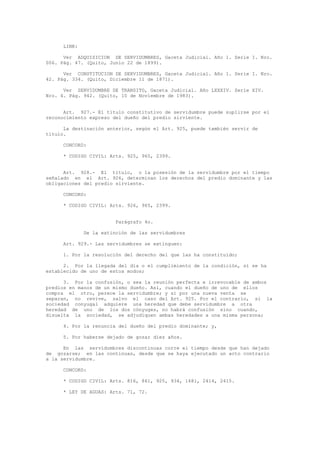 LINK:
Ver ADQUISICION DE SERVIDUMBRES, Gaceta Judicial. Año 1. Serie I. Nro.
006. Pág. 47. (Quito, Junio 22 de 1899).
Ver CONSTITUCION DE SERVIDUMBRES, Gaceta Judicial. Año 1. Serie I. Nro.
42. Pág. 334. (Quito, Diciembre 11 de 1871).
Ver SERVIDUMBRE DE TRANSITO, Gaceta Judicial. Año LXXXIV. Serie XIV.
Nro. 4. Pág. 942. (Quito, 10 de Noviembre de 1983).
Art. 927.- El título constitutivo de servidumbre puede suplirse por el
reconocimiento expreso del dueño del predio sirviente.
La destinación anterior, según el Art. 925, puede también servir de
título.
CONCORD:
* CODIGO CIVIL: Arts. 925, 965, 2399.
Art. 928.- El título, o la posesión de la servidumbre por el tiempo
señalado en el Art. 926, determinan los derechos del predio dominante y las
obligaciones del predio sirviente.
CONCORD:
* CODIGO CIVIL: Arts. 926, 965, 2399.
Parágrafo 4o.
De la extinción de las servidumbres
Art. 929.- Las servidumbres se extinguen:
1. Por la resolución del derecho del que las ha constituido;
2. Por la llegada del día o el cumplimiento de la condición, si se ha
establecido de uno de estos modos;
3. Por la confusión, o sea la reunión perfecta e irrevocable de ambos
predios en manos de un mismo dueño. Así, cuando el dueño de uno de ellos
compra el otro, perece la servidumbre; y si por una nueva venta se
separan, no revive, salvo el caso del Art. 925. Por el contrario, si la
sociedad conyugal adquiere una heredad que debe servidumbre a otra
heredad de uno de los dos cónyuges, no habrá confusión sino cuando,
disuelta la sociedad, se adjudiquen ambas heredades a una misma persona;
4. Por la renuncia del dueño del predio dominante; y,
5. Por haberse dejado de gozar diez años.
En las servidumbres discontinuas corre el tiempo desde que han dejado
de gozarse; en las continuas, desde que se haya ejecutado un acto contrario
a la servidumbre.
CONCORD:
* CODIGO CIVIL: Arts. 816, 861, 925, 934, 1681, 2414, 2415.
* LEY DE AGUAS: Arts. 71, 72.
 