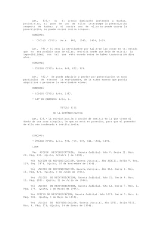 Art. 930.- Si el predio dominante pertenece a muchos,
proindiviso, el goce de uno de ellos interrumpe la prescripción
respecto de todos; y si contra uno de ellos no puede correr la
prescripción, no puede correr contra ninguno.
CONCORD:
* CODIGO CIVIL: Arts. 860, 1545, 2404, 2419.
Art. 931.- Si cesa la servidumbre por hallarse las cosas en tal estado
que no sea posible usar de ellas, revivirá desde que deje de existir la
imposibilidad, con tal que esto suceda antes de haber transcurrido diez
años.
CONCORD:
* CODIGO CIVIL: Arts. 669, 822, 929.
Art. 932.- Se puede adquirir y perder por prescripción un modo
particular de ejercer la servidumbre, de la misma manera que podría
adquirirse o perderse la servidumbre misma.
CONCORD:
* CODIGO CIVIL: Arts. 2392.
* LEY DE CAMINOS: Arts. 1.
TITULO XIII
DE LA REIVINDICACION
Art. 933.- La reivindicación o acción de dominio es la que tiene el
dueño de una cosa singular, de que no está en posesión, para que el poseedor
de ella sea condenado a restituirsela.
CONCORD:
* CODIGO CIVIL: Arts. 599, 715, 937, 948, 1506, 1872.
LINK:
Ver ACCION REIVINDICATORIA, Gaceta Judicial. Año V. Serie II. Nro.
29. Pág. 230. (Quito, Octubre 3 de 1898).
Ver ACCION DE REIVINDICACION, Gaceta Judicial. Año XXXIII. Serie V. Nro.
119. Pág. 2874. (Quito, 30 de Noviembre de 1934).
Ver JUICIO DE REIVINDICACION, Gaceta Judicial. Año XLI. Serie 6. Nro.
14. Pág. 826. (Quito, 3 de Junio de 1944).
Ver JUICIO DE REIVINDICACION, Gaceta Judicial. Año IL. Serie 6. Nro.
15. Pág. 1001. (Quito, 31 de Julio de 1944).
Ver JUICIO DE REIVINDICACION, Gaceta Judicial. Año LI. Serie 7. Nro. 2.
Pág. 176. (Quito, 2 de Marzo de 1946).
Ver JUICIO DE REIVINDICACION, Gaceta Judicial. Año LIII. Serie 7. Nro. 6.
Pág. 583. (Quito, 5 de Mayo de 1948).
Ver JUICIO DE REIVINDICACION, Gaceta Judicial. Año LVII. Serie VIII.
Nro. 4. Pág. 373. (Quito, 14 de Enero de 1954).
 