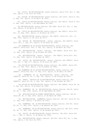 Ver JUICIO DE REIVINDICACION, Gaceta Judicial. Serie VIII. Nro. 5. Pág.
465. (Quito, 8 de Julio de 1954).
Ver ACCION DE REIVINDICACION, Gaceta Judicial. Año LVIII. Serie 8. Nro.
8. Pág. 764. (Quito, 25 de Abril de 1955).
Ver JUICIO DE REIVINDICACION, Gaceta Judicial. Año LXVIII. Serie X. Nro.
8. Pág. 2849. (Quito, 3 de Septiembre de 1964).
Ver REIVINDICACION, Gaceta Judicial. Año LXXV. Serie XII. Nro. 2. Pág.
362. (Quito, 22 de Marzo de 1973).
Ver JUICIO DE REIVINDICACION, Gaceta Judicial. Año LXXVII. Serie XII.
Nro. 14. Pág. 3065. (Quito, 11 de Marzo de 1977).
Ver REIVINDICACION, Gaceta Judicial. Año LXXVII. Serie XII. Nro. 15.
Pág. 3293. (Quito, 21 de Julio de 1977).
Ver ACCION DE REIVINDICACION, Gaceta Judicial. Año LXXVIII. Serie
XIII. Nro. 2. Pág. 247. (Quito, 26 de Enero de 1978).
Ver ELEMENTOS DE LA ACCION REIVINDICATORIA, Gaceta Judicial. Año
LXXVIII. Serie XIII. Nro. 2. Pág. 361. (Quito, 10 de Marzo de 1978).
Ver REIVINDICACION, Gaceta Judicial. Año LXXXII. Serie XIII. Nro.
14. Pág. 3199. (Quito, 29 de Octubre de 1981).
Ver REIVINDICACION, Gaceta Judicial. Año LXXXII. Serie XIII. Nro.
15. Pág. 3648. (Quito, 25 de Mayo de 1982).
Ver JUICIO DE REIVINDICACION, Gaceta Judicial. Año LXXXIII. Serie
XIV. Nro. 3. Pág. 677. (Quito, 30 de Junio de 1983).
Ver ACCION DE REIVINDICACION, Gaceta Judicial. Año LXXXVI. Serie XIV.
Nro. 13. Pág. 2942. (Quito, 3 de Diciembre de 1986).
Ver ELEMENTOS DE LA ACCION REIVINDICATORIA, Gaceta Judicial. Año
LXXXVII. Serie XIV. Nro. 14. Pág. 3175. (Quito, 23 de Abril de 1987).
Ver ELEMENTOS DE LA REIVINDICACION, Gaceta Judicial. Año
LXXXVIII. Serie XV. No. 1. Pág. 195. (Quito, 27 de Octubre de 1987).
Ver PERFIL JURIDICO DE LA REIVINDICACION, Gaceta Judicial. Año
LXXXVIII. Serie XV. No. 3. Pág. 766. (Quito, 27 de Octubre de 1987).
Ver ACCION DE REIVINDICACION, Gaceta Judicial. Año LXXXIX. Serie XV. No.
4. Pág. 920. (Quito, 18 de Enero de 1989).
Ver ELEMENTOS DE LA REIVINDICACION, Gaceta Judicial. Año XC. Serie
XV. No. 7. Pág. 1982. (Quito, 28 de Septiembre de 1989).
Ver REIVINDICACION DE BIENES HEREDITARIOS, Gaceta Judicial. Año XC.
Serie XV. No. 8. Pág. 2269. (Quito, 27 de Marzo de 1990).
Ver REIVINDICACION, ELEMENTOS, Gaceta Judicial. Año XCI. Serie XV. No.
11. Pág. 3146. (Quito, 3 de Abril de 1991).
Ver ELEMENTOS DE LA REIVINDICACION, Gaceta Judicial. Año XCI. Serie
XV. No. 11. Pág. 3257. (Quito, 5 de Febrero de 1991).
Ver ELEMENTOS DE LA REIVINDICACION, Gaceta Judicial. Año XCII. Serie
XV. No. 15. Pág. 4566. (Quito, 22 de Octubre de 1992).
Ver JUICIO DE REIVINDICACION, Gaceta Judicial. Año XCIV. Serie XVI.
No. 1. Pág. 6. (Quito, 31 de Agosto de 1994).
Ver REIVINDICACION, Gaceta Judicial. Año XCV. Serie XVI. No. 3. Pág.
595. (Quito, 6 de Julio de 1995).
 