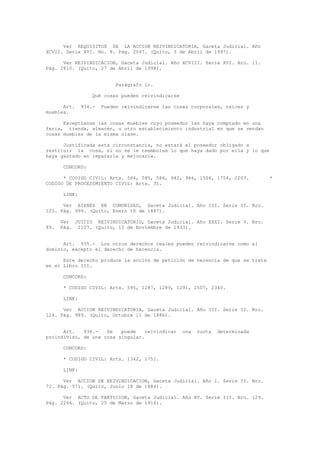 Ver REQUISITOS DE LA ACCION REIVINDICATORIA, Gaceta Judicial. Año
XCVII. Serie XVI. No. 8. Pág. 2047. (Quito, 3 de Abril de 1997).
Ver REIVINDICACION, Gaceta Judicial. Año XCVIII. Serie XVI. Nro. 11.
Pág. 2810. (Quito, 27 de Abril de 1998).
Parágrafo 1o.
Qué cosas pueden reivindicarse
Art. 934.- Pueden reivindicarse las cosas corporales, raíces y
muebles.
Exceptúanse las cosas muebles cuyo poseedor las haya comprado en una
feria, tienda, almacén, u otro establecimiento industrial en que se vendan
cosas muebles de la misma clase.
Justificada esta circunstancia, no estará el poseedor obligado a
restituir la cosa, si no se le reembolsa lo que haya dado por ella y lo que
haya gastado en repararla y mejorarla.
CONCORD:
* CODIGO CIVIL: Arts. 584, 585, 586, 942, 946, 1506, 1754, 2203. *
CODIGO DE PROCEDIMIENTO CIVIL: Arts. 31.
LINK:
Ver BIENES EN COMUNIDAD, Gaceta Judicial. Año III. Serie II. Nro.
125. Pág. 999. (Quito, Enero 10 de 1887).
Ver JUICIO REIVINDICATORIO, Gaceta Judicial. Año XXXI. Serie V. Nro.
89. Pág. 2107. (Quito, 15 de Noviembre de 1933).
Art. 935.- Los otros derechos reales pueden reivindicarse como el
dominio, excepto el derecho de herencia.
Este derecho produce la acción de petición de herencia de que se trata
en el Libro III.
CONCORD:
* CODIGO CIVIL: Arts. 595, 1287, 1289, 1291, 1507, 2340.
LINK:
Ver ACCION REIVINDICATORIA, Gaceta Judicial. Año III. Serie II. Nro.
124. Pág. 989. (Quito, Octubre 11 de 1886).
Art. 936.- Se puede reivindicar una cuota determinada
proindiviso, de una cosa singular.
CONCORD:
* CODIGO CIVIL: Arts. 1342, 1751.
LINK:
Ver ACCION DE REIVINDICACION, Gaceta Judicial. Año 1. Serie II. Nro.
72. Pág. 571. (Quito, Junio 18 de 1884).
Ver ACTO DE PARTICION, Gaceta Judicial. Año XV. Serie III. Nro. 129.
Pág. 2266. (Quito, 25 de Marzo de 1916).
 