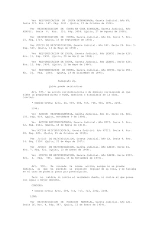 Ver REIVINDICACION DE CUOTA DETERMINADA, Gaceta Judicial. Año XV.
Serie III. Nro. 147. Pág. 2411. (Quito, 23 de Octubre de 1916).
Ver REIVINDICACION DE CUOTA EN COSA SINGULAR, Gaceta Judicial. Año
XXXVII. Serie V. Nro. 151. Pág. 3658. (Quito, 27 de Agosto de 1938).
Ver REIVINDICACION DE CUOTA, Gaceta Judicial. Año LV. Serie 7. Nro.
15. Pág. 1719. (Quito, 15 de Septiembre de 1950).
Ver JUICIO DE REIVINDICACION, Gaceta Judicial. Año LXI. Serie IX. Nro. 5.
Pág. 529. (Quito, 13 de Mayo de 1959).
Ver REIVINDICACION DE CUOTA, Gaceta Judicial. Año LXXXVI. Serie XIV.
Nro. 11. Pág. 2495. (Quito, 29 de Abril de 1986).
Ver REIVINDICACION DE CUOTA, Gaceta Judicial. Año LXXXVI. Serie XIV.
Nro. 12. Pág. 2806. (Quito, 22 de Mayo de 1986).
Ver REIVINDICACION DE CUOTA, Gaceta Judicial. Año XCVII. Serie XVI.
No. 10. Pág. 2566. (Quito, 19 de Diciembre de 1997).
Parágrafo 2o.
Quién puede reivindicar
Art. 937.- La acción reivindicatoria o de dominio corresponde al que
tiene la propiedad plena o nuda, absoluta o fiduciaria de la cosa.
CONCORD:
* CODIGO CIVIL: Arts. 63, 599, 600, 717, 748, 966, 1871, 2159.
LINK:
Ver ACCION REIVINDICATORIA, Gaceta Judicial. Año II. Serie II. Nro.
105. Pág. 839. (Quito, Noviembre 9 de 1898).
Ver ACCION REIVINDICATORIA, Gaceta Judicial. Año XIII. Serie 3. Nro.
52. Pág. 1651. (Quito, 18 de Abril de 1914).
Ver ACCION REIVINDICATORIA, Gaceta Judicial. Año XVIII. Serie 4. Nro.
28. Pág. 223. (Quito, 25 de Octubre de 1919).
Ver JUICIO DE REIVINDICACION, Gaceta Judicial. Año LX. Serie 8. Nro.
14. Pág. 1338. (Quito, 22 de Mayo de 1957).
Ver JUICIO DE REIVINDICACION, Gaceta Judicial. Año LXXIV. Serie XI.
Nro. 7. Pág. 921. (Quito, 13 de Enero de 1969).
Ver JUICIO DE REIVINDICACION, Gaceta Judicial. Año LXXIX. Serie XIII.
Nro. 4. Pág. 785. (Quito, 15 de Noviembre de 1978).
Art. 938.- Se concede la misma acción, aunque no se pruebe
dominio, al que ha perdido la posesión regular de la cosa, y se hallaba
en el caso de poderla ganar por prescripción.
Pero no valdrá, ni contra el verdadero dueño, ni contra el que posea
con igual o mejor derecho.
CONCORD:
* CODIGO CIVIL: Arts. 599, 715, 717, 723, 2392, 2398.
LINK:
Ver REIVINDICACION DE POSESION MATERIAL, Gaceta Judicial. Año LXI.
Serie IX. Nro. 4. Pág. 347. (Quito, 12 de Enero de 1959).
 