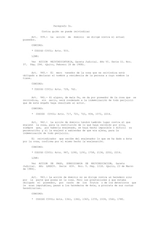 Parágrafo 3o.
Contra quién se puede reivindicar
Art. 939.- La acción de dominio se dirige contra el actual
poseedor.
CONCORD:
* CODIGO CIVIL: Arts. 933.
LINK:
Ver ACCION REIVINDICATORIA, Gaceta Judicial. Año VI. Serie II. Nro.
37. Pág. 294. (Quito, Febrero 18 de 1908).
Art. 940.- El mero tenedor de la cosa que se reivindica está
obligado a declarar el nombre y residencia de la persona a cuyo nombre la
tiene.
CONCORD:
* CODIGO CIVIL: Arts. 729, 762.
Art. 941.- Si alguno, de mala fe, se da por poseedor de la cosa que se
reivindica, sin serlo, será condenado a la indemnización de todo perjuicio
que de este engaño haya resultado al actor.
CONCORD:
* CODIGO CIVIL: Arts. 717, 721, 722, 934, 1572, 2214.
Art. 942.- La acción de dominio tendrá también lugar contra el que
enajenó la cosa, para la restitución de lo que haya recibido por ella,
siempre que, por haberla enajenado, se haya hecho imposible o difícil su
persecución; y si la enajenó a sabiendas de que era ajena, para la
indemnización de todo perjuicio.
El reivindicador que recibe del enajenador lo que se ha dado a éste
por la cosa, confirma por el mismo hecho la enajenación.
CONCORD:
* CODIGO CIVIL: Arts. 947, 1290, 1291, 1758, 2136, 2202, 2214.
LINK:
Ver ACCION DE PAGO, SUBSIDIARIA DE REIVINDICACION, Gaceta
Judicial. Año LXXXIV. Serie XIV. Nro. 5. Pág. 1118. (Quito, 23 de Marzo
de 1984).
Art. 943.- La acción de dominio no se dirige contra un heredero sino
por la parte que posea en la cosa. Pero las prestaciones a que estaba
obligado el poseedor, por razón de los frutos o de los deterioros que
le eran imputables, pasan a los herederos de éste, a prorrata de sus cuotas
hereditarias.
CONCORD:
* CODIGO CIVIL: Arts. 1361, 1362, 1363, 1370, 1539, 1542, 1780.
 