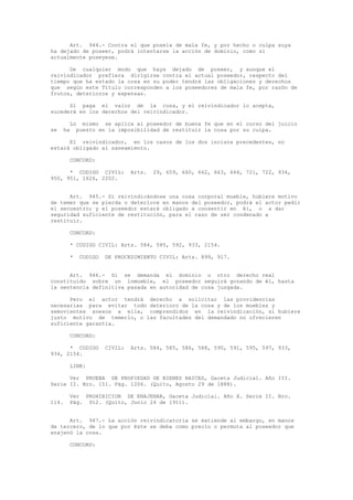 Art. 944.- Contra el que poseía de mala fe, y por hecho o culpa suya
ha dejado de poseer, podrá intentarse la acción de dominio, como si
actualmente poseyese.
De cualquier modo que haya dejado de poseer, y aunque el
reivindicador prefiera dirigirse contra el actual poseedor, respecto del
tiempo que ha estado la cosa en su poder tendrá las obligaciones y derechos
que según este Título corresponden a los poseedores de mala fe, por razón de
frutos, deterioros y expensas.
Si paga el valor de la cosa, y el reivindicador lo acepta,
sucederá en los derechos del reivindicador.
Lo mismo se aplica al poseedor de buena fe que en el curso del juicio
se ha puesto en la imposibilidad de restituir la cosa por su culpa.
El reivindicador, en los casos de los dos incisos precedentes, no
estará obligado al saneamiento.
CONCORD:
* CODIGO CIVIL: Arts. 29, 659, 660, 662, 663, 664, 721, 722, 934,
950, 951, 1626, 2202.
Art. 945.- Si reivindicándose una cosa corporal mueble, hubiere motivo
de temer que se pierda o deteriore en manos del poseedor, podrá el actor pedir
el secuestro; y el poseedor estará obligado a consentir en él, o a dar
seguridad suficiente de restitución, para el caso de ser condenado a
restituir.
CONCORD:
* CODIGO CIVIL: Arts. 584, 585, 592, 933, 2154.
* CODIGO DE PROCEDIMIENTO CIVIL: Arts. 899, 917.
Art. 946.- Si se demanda el dominio u otro derecho real
constituido sobre un inmueble, el poseedor seguirá gozando de él, hasta
la sentencia definitiva pasada en autoridad de cosa juzgada.
Pero el actor tendrá derecho a solicitar las providencias
necesarias para evitar todo deterioro de la cosa y de los muebles y
semovientes anexos a ella, comprendidos en la reivindicación, si hubiere
justo motivo de temerlo, o las facultades del demandado no ofrecieren
suficiente garantía.
CONCORD:
* CODIGO CIVIL: Arts. 584, 585, 586, 588, 590, 591, 595, 597, 933,
934, 2154.
LINK:
Ver PRUEBA DE PROPIEDAD DE BIENES RAICES, Gaceta Judicial. Año III.
Serie II. Nro. 151. Pág. 1206. (Quito, Agosto 29 de 1888).
Ver PROHIBICION DE ENAJENAR, Gaceta Judicial. Año X. Serie II. Nro.
114. Pág. 912. (Quito, Junio 24 de 1911).
Art. 947.- La acción reivindicatoria se extiende al embargo, en manos
de tercero, de lo que por éste se deba como precio o permuta al poseedor que
enajenó la cosa.
CONCORD:
 